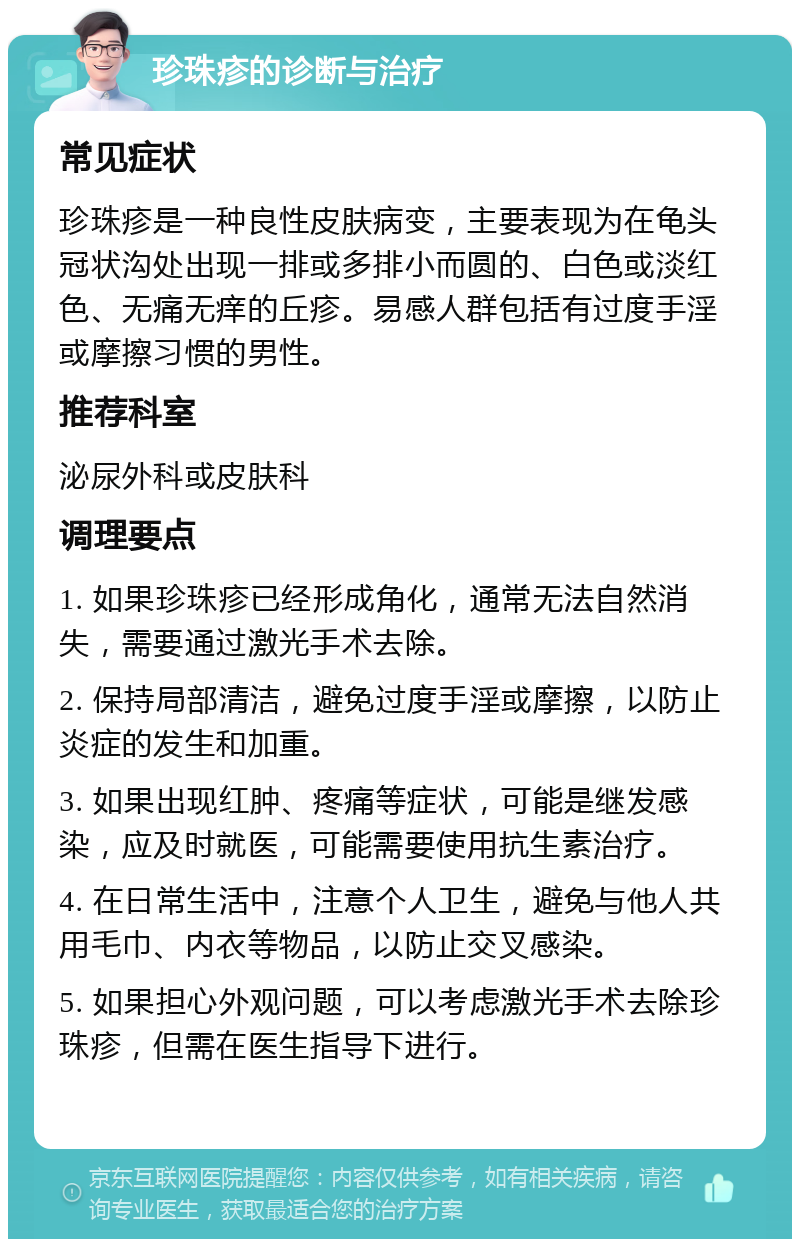 珍珠疹的诊断与治疗 常见症状 珍珠疹是一种良性皮肤病变，主要表现为在龟头冠状沟处出现一排或多排小而圆的、白色或淡红色、无痛无痒的丘疹。易感人群包括有过度手淫或摩擦习惯的男性。 推荐科室 泌尿外科或皮肤科 调理要点 1. 如果珍珠疹已经形成角化，通常无法自然消失，需要通过激光手术去除。 2. 保持局部清洁，避免过度手淫或摩擦，以防止炎症的发生和加重。 3. 如果出现红肿、疼痛等症状，可能是继发感染，应及时就医，可能需要使用抗生素治疗。 4. 在日常生活中，注意个人卫生，避免与他人共用毛巾、内衣等物品，以防止交叉感染。 5. 如果担心外观问题，可以考虑激光手术去除珍珠疹，但需在医生指导下进行。