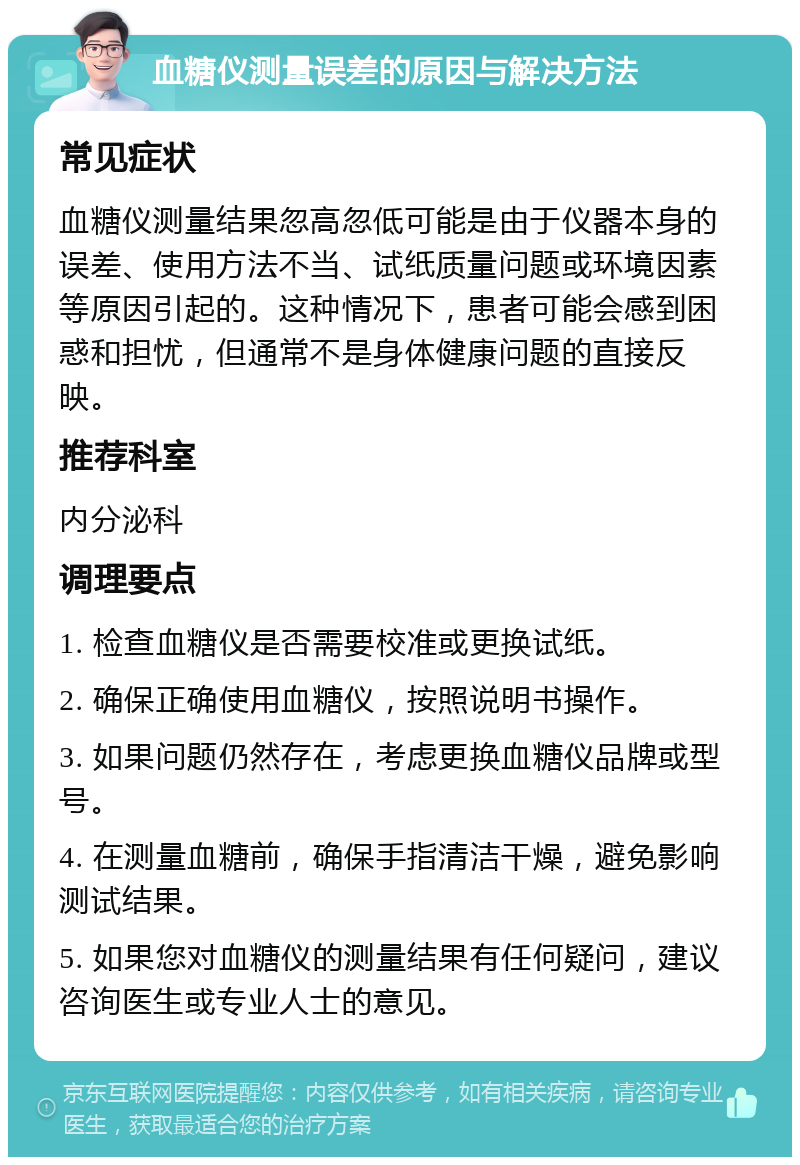 血糖仪测量误差的原因与解决方法 常见症状 血糖仪测量结果忽高忽低可能是由于仪器本身的误差、使用方法不当、试纸质量问题或环境因素等原因引起的。这种情况下，患者可能会感到困惑和担忧，但通常不是身体健康问题的直接反映。 推荐科室 内分泌科 调理要点 1. 检查血糖仪是否需要校准或更换试纸。 2. 确保正确使用血糖仪，按照说明书操作。 3. 如果问题仍然存在，考虑更换血糖仪品牌或型号。 4. 在测量血糖前，确保手指清洁干燥，避免影响测试结果。 5. 如果您对血糖仪的测量结果有任何疑问，建议咨询医生或专业人士的意见。