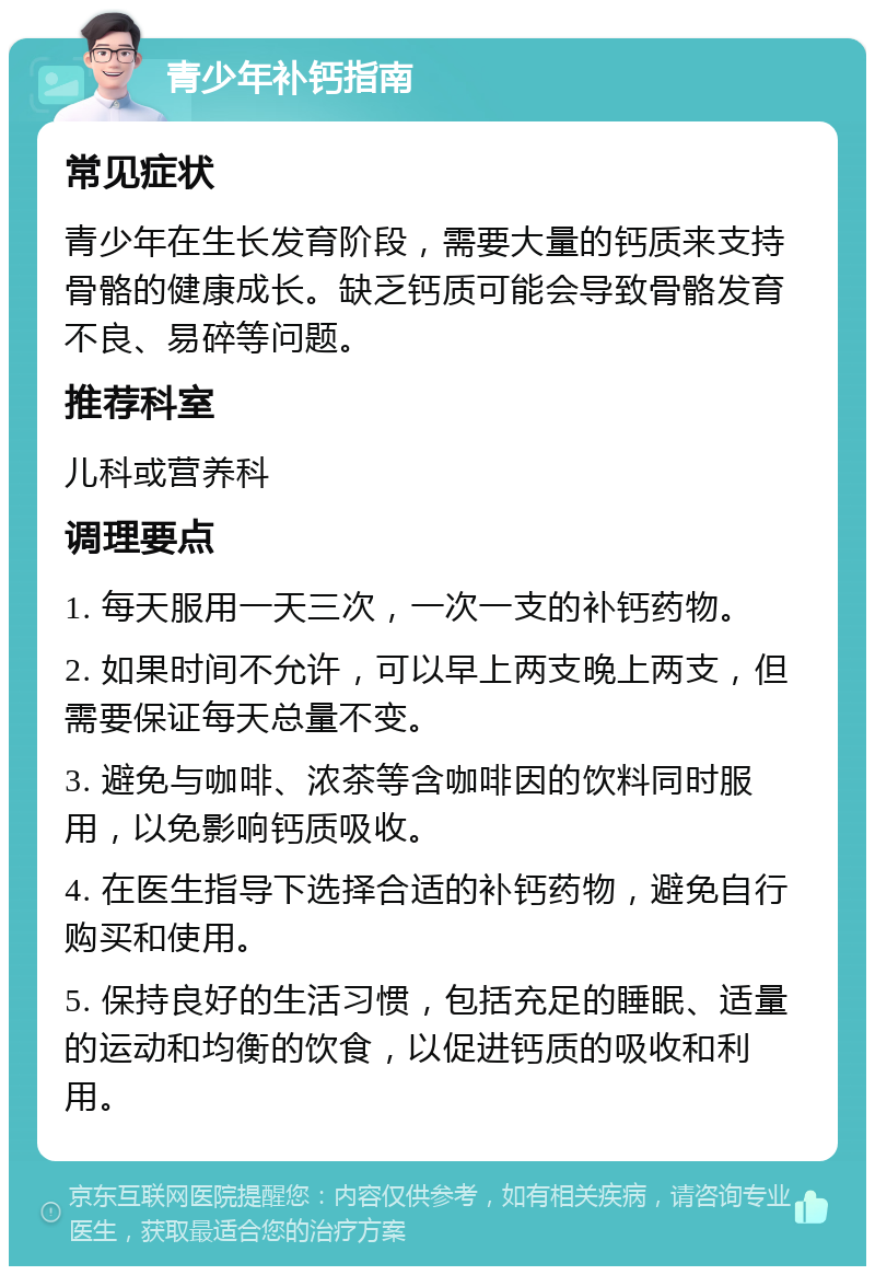 青少年补钙指南 常见症状 青少年在生长发育阶段，需要大量的钙质来支持骨骼的健康成长。缺乏钙质可能会导致骨骼发育不良、易碎等问题。 推荐科室 儿科或营养科 调理要点 1. 每天服用一天三次，一次一支的补钙药物。 2. 如果时间不允许，可以早上两支晚上两支，但需要保证每天总量不变。 3. 避免与咖啡、浓茶等含咖啡因的饮料同时服用，以免影响钙质吸收。 4. 在医生指导下选择合适的补钙药物，避免自行购买和使用。 5. 保持良好的生活习惯，包括充足的睡眠、适量的运动和均衡的饮食，以促进钙质的吸收和利用。