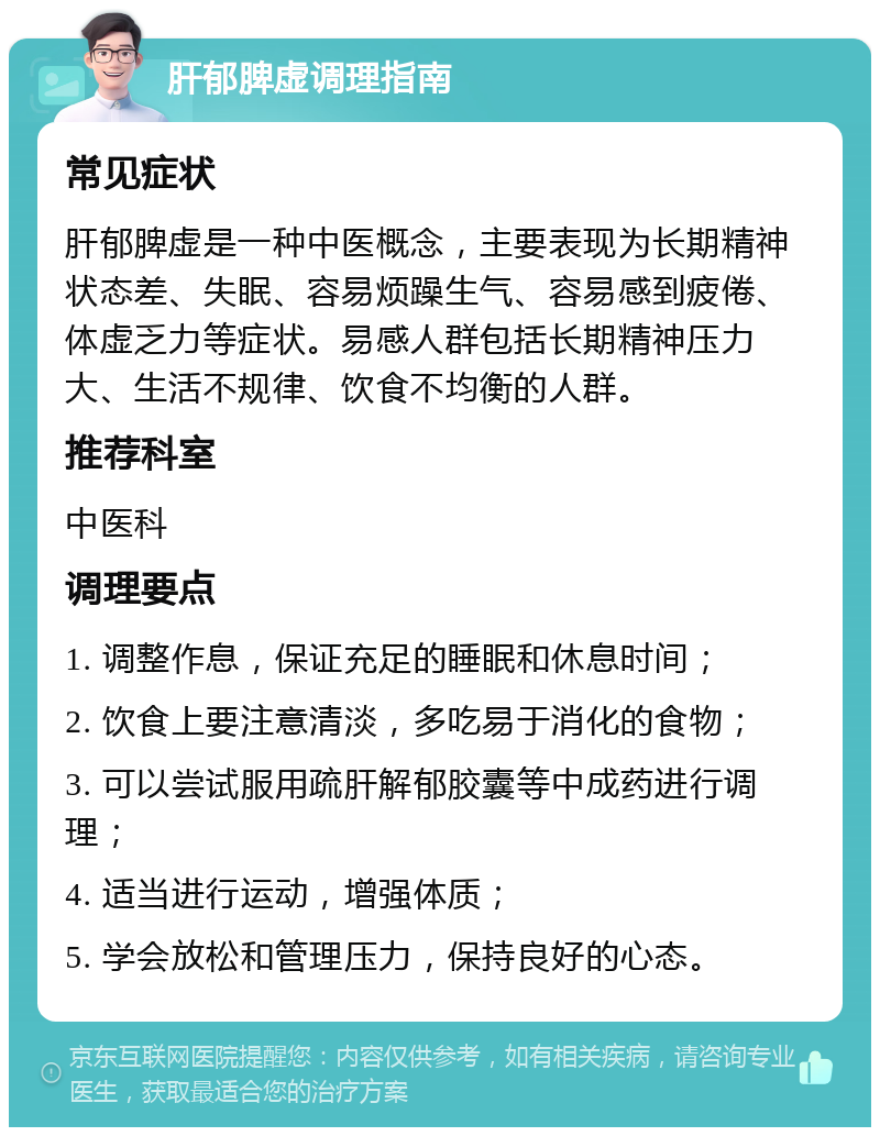 肝郁脾虚调理指南 常见症状 肝郁脾虚是一种中医概念，主要表现为长期精神状态差、失眠、容易烦躁生气、容易感到疲倦、体虚乏力等症状。易感人群包括长期精神压力大、生活不规律、饮食不均衡的人群。 推荐科室 中医科 调理要点 1. 调整作息，保证充足的睡眠和休息时间； 2. 饮食上要注意清淡，多吃易于消化的食物； 3. 可以尝试服用疏肝解郁胶囊等中成药进行调理； 4. 适当进行运动，增强体质； 5. 学会放松和管理压力，保持良好的心态。