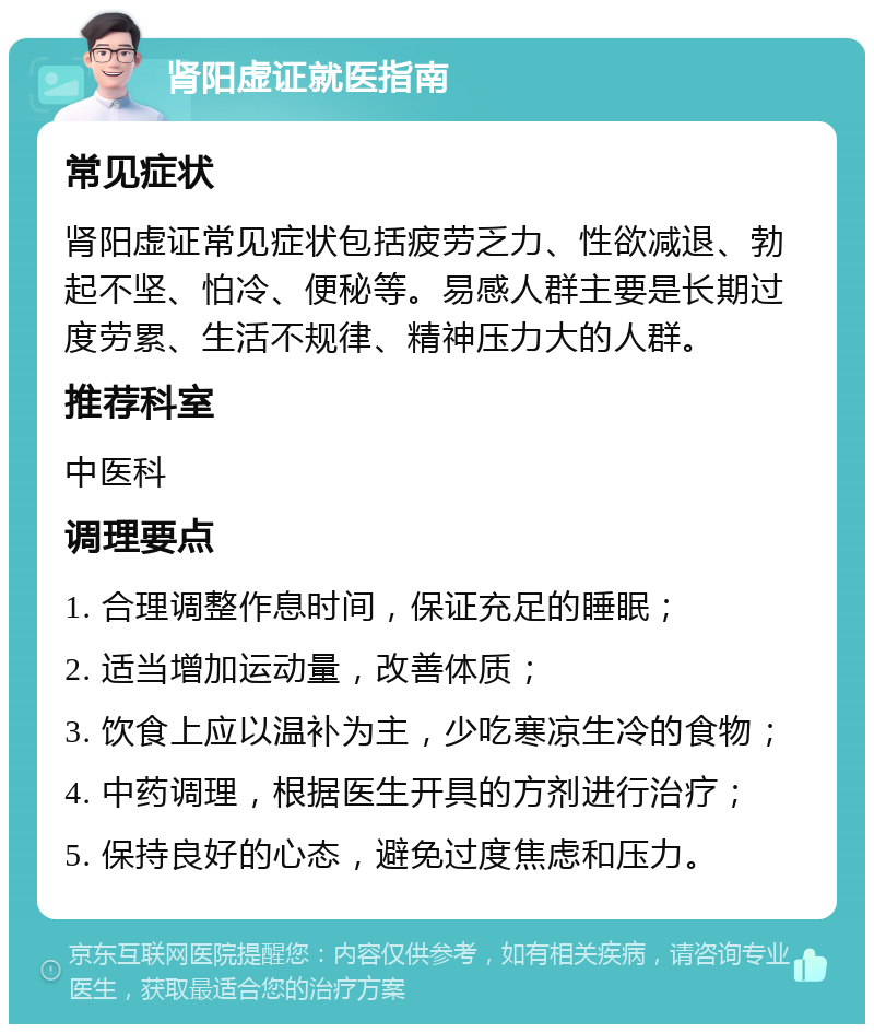 肾阳虚证就医指南 常见症状 肾阳虚证常见症状包括疲劳乏力、性欲减退、勃起不坚、怕冷、便秘等。易感人群主要是长期过度劳累、生活不规律、精神压力大的人群。 推荐科室 中医科 调理要点 1. 合理调整作息时间，保证充足的睡眠； 2. 适当增加运动量，改善体质； 3. 饮食上应以温补为主，少吃寒凉生冷的食物； 4. 中药调理，根据医生开具的方剂进行治疗； 5. 保持良好的心态，避免过度焦虑和压力。