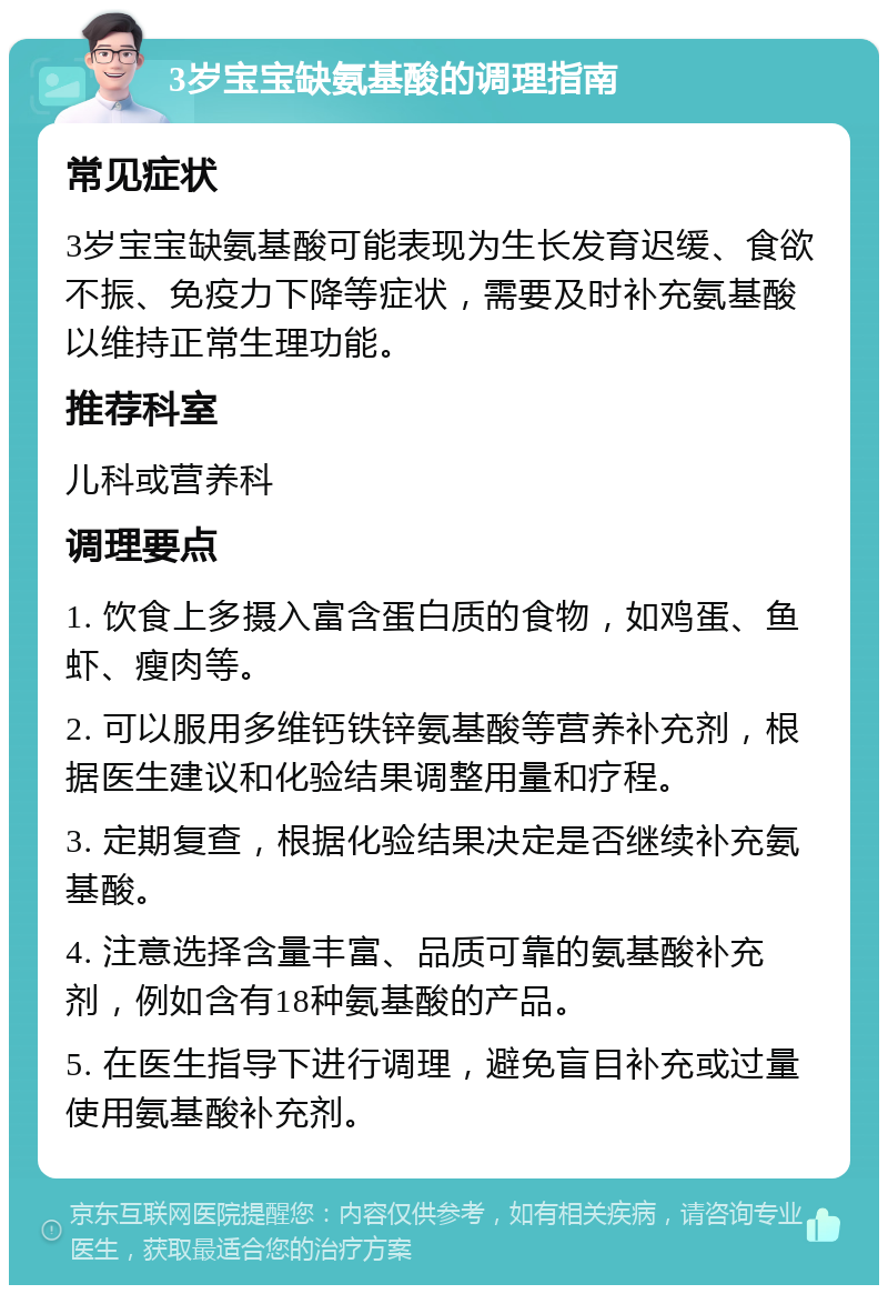 3岁宝宝缺氨基酸的调理指南 常见症状 3岁宝宝缺氨基酸可能表现为生长发育迟缓、食欲不振、免疫力下降等症状，需要及时补充氨基酸以维持正常生理功能。 推荐科室 儿科或营养科 调理要点 1. 饮食上多摄入富含蛋白质的食物，如鸡蛋、鱼虾、瘦肉等。 2. 可以服用多维钙铁锌氨基酸等营养补充剂，根据医生建议和化验结果调整用量和疗程。 3. 定期复查，根据化验结果决定是否继续补充氨基酸。 4. 注意选择含量丰富、品质可靠的氨基酸补充剂，例如含有18种氨基酸的产品。 5. 在医生指导下进行调理，避免盲目补充或过量使用氨基酸补充剂。