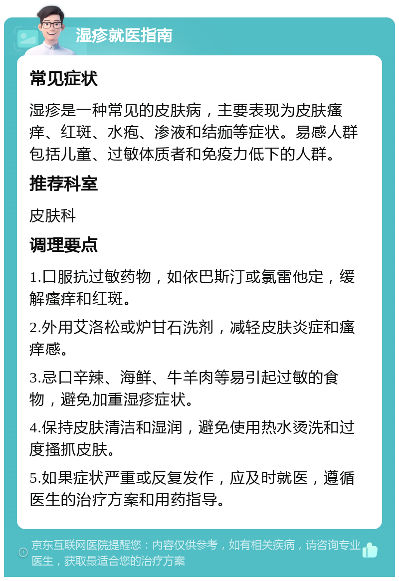 湿疹就医指南 常见症状 湿疹是一种常见的皮肤病，主要表现为皮肤瘙痒、红斑、水疱、渗液和结痂等症状。易感人群包括儿童、过敏体质者和免疫力低下的人群。 推荐科室 皮肤科 调理要点 1.口服抗过敏药物，如依巴斯汀或氯雷他定，缓解瘙痒和红斑。 2.外用艾洛松或炉甘石洗剂，减轻皮肤炎症和瘙痒感。 3.忌口辛辣、海鲜、牛羊肉等易引起过敏的食物，避免加重湿疹症状。 4.保持皮肤清洁和湿润，避免使用热水烫洗和过度搔抓皮肤。 5.如果症状严重或反复发作，应及时就医，遵循医生的治疗方案和用药指导。