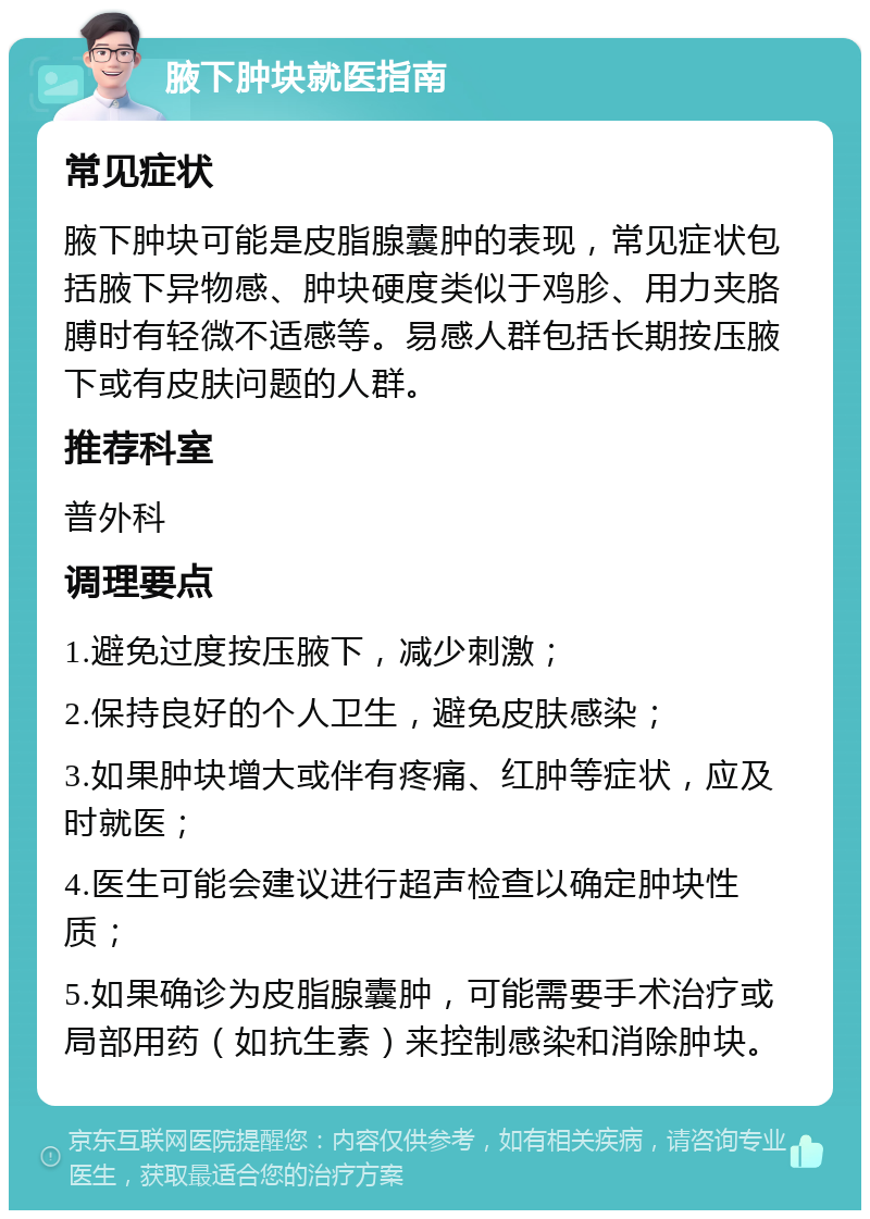 腋下肿块就医指南 常见症状 腋下肿块可能是皮脂腺囊肿的表现，常见症状包括腋下异物感、肿块硬度类似于鸡胗、用力夹胳膊时有轻微不适感等。易感人群包括长期按压腋下或有皮肤问题的人群。 推荐科室 普外科 调理要点 1.避免过度按压腋下，减少刺激； 2.保持良好的个人卫生，避免皮肤感染； 3.如果肿块增大或伴有疼痛、红肿等症状，应及时就医； 4.医生可能会建议进行超声检查以确定肿块性质； 5.如果确诊为皮脂腺囊肿，可能需要手术治疗或局部用药（如抗生素）来控制感染和消除肿块。