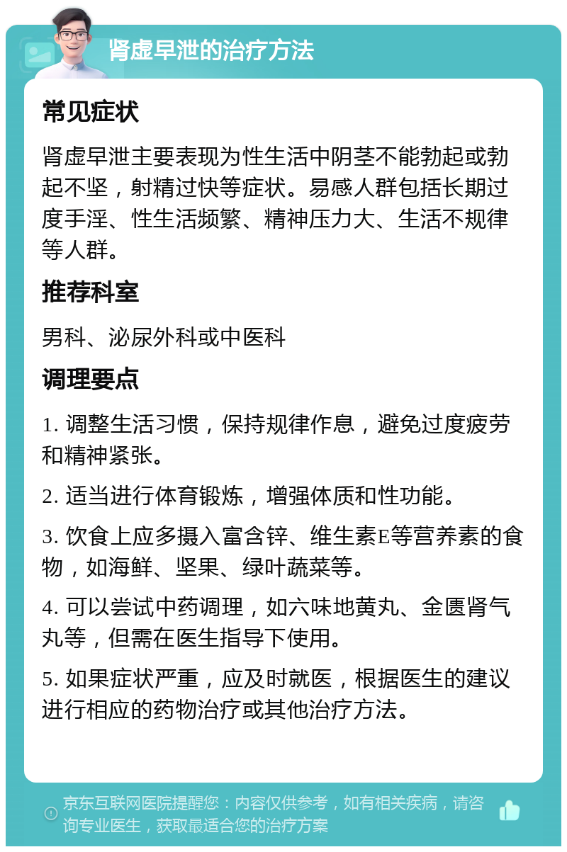 肾虚早泄的治疗方法 常见症状 肾虚早泄主要表现为性生活中阴茎不能勃起或勃起不坚，射精过快等症状。易感人群包括长期过度手淫、性生活频繁、精神压力大、生活不规律等人群。 推荐科室 男科、泌尿外科或中医科 调理要点 1. 调整生活习惯，保持规律作息，避免过度疲劳和精神紧张。 2. 适当进行体育锻炼，增强体质和性功能。 3. 饮食上应多摄入富含锌、维生素E等营养素的食物，如海鲜、坚果、绿叶蔬菜等。 4. 可以尝试中药调理，如六味地黄丸、金匮肾气丸等，但需在医生指导下使用。 5. 如果症状严重，应及时就医，根据医生的建议进行相应的药物治疗或其他治疗方法。