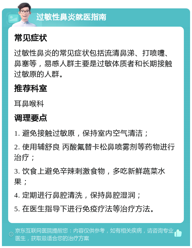 过敏性鼻炎就医指南 常见症状 过敏性鼻炎的常见症状包括流清鼻涕、打喷嚏、鼻塞等，易感人群主要是过敏体质者和长期接触过敏原的人群。 推荐科室 耳鼻喉科 调理要点 1. 避免接触过敏原，保持室内空气清洁； 2. 使用辅舒良 丙酸氟替卡松鼻喷雾剂等药物进行治疗； 3. 饮食上避免辛辣刺激食物，多吃新鲜蔬菜水果； 4. 定期进行鼻腔清洗，保持鼻腔湿润； 5. 在医生指导下进行免疫疗法等治疗方法。