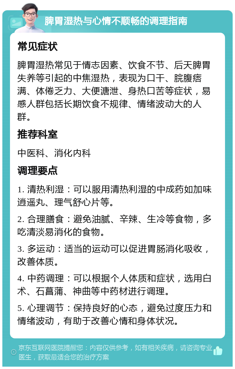 脾胃湿热与心情不顺畅的调理指南 常见症状 脾胃湿热常见于情志因素、饮食不节、后天脾胃失养等引起的中焦湿热，表现为口干、脘腹痞满、体倦乏力、大便溏泄、身热口苦等症状，易感人群包括长期饮食不规律、情绪波动大的人群。 推荐科室 中医科、消化内科 调理要点 1. 清热利湿：可以服用清热利湿的中成药如加味逍遥丸、理气舒心片等。 2. 合理膳食：避免油腻、辛辣、生冷等食物，多吃清淡易消化的食物。 3. 多运动：适当的运动可以促进胃肠消化吸收，改善体质。 4. 中药调理：可以根据个人体质和症状，选用白术、石菖蒲、神曲等中药材进行调理。 5. 心理调节：保持良好的心态，避免过度压力和情绪波动，有助于改善心情和身体状况。