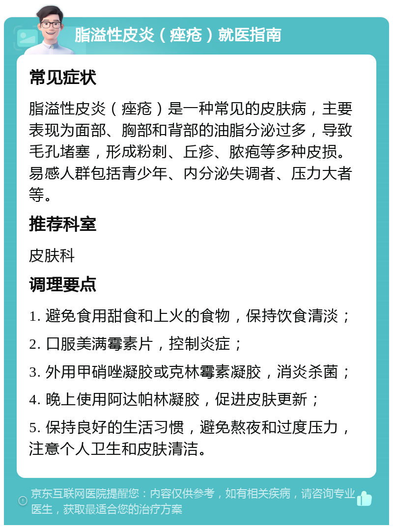 脂溢性皮炎（痤疮）就医指南 常见症状 脂溢性皮炎（痤疮）是一种常见的皮肤病，主要表现为面部、胸部和背部的油脂分泌过多，导致毛孔堵塞，形成粉刺、丘疹、脓疱等多种皮损。易感人群包括青少年、内分泌失调者、压力大者等。 推荐科室 皮肤科 调理要点 1. 避免食用甜食和上火的食物，保持饮食清淡； 2. 口服美满霉素片，控制炎症； 3. 外用甲硝唑凝胶或克林霉素凝胶，消炎杀菌； 4. 晚上使用阿达帕林凝胶，促进皮肤更新； 5. 保持良好的生活习惯，避免熬夜和过度压力，注意个人卫生和皮肤清洁。