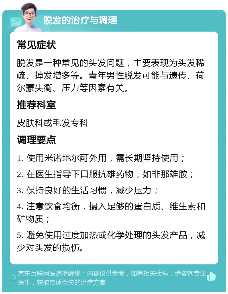 脱发的治疗与调理 常见症状 脱发是一种常见的头发问题，主要表现为头发稀疏、掉发增多等。青年男性脱发可能与遗传、荷尔蒙失衡、压力等因素有关。 推荐科室 皮肤科或毛发专科 调理要点 1. 使用米诺地尔酊外用，需长期坚持使用； 2. 在医生指导下口服抗雄药物，如非那雄胺； 3. 保持良好的生活习惯，减少压力； 4. 注意饮食均衡，摄入足够的蛋白质、维生素和矿物质； 5. 避免使用过度加热或化学处理的头发产品，减少对头发的损伤。