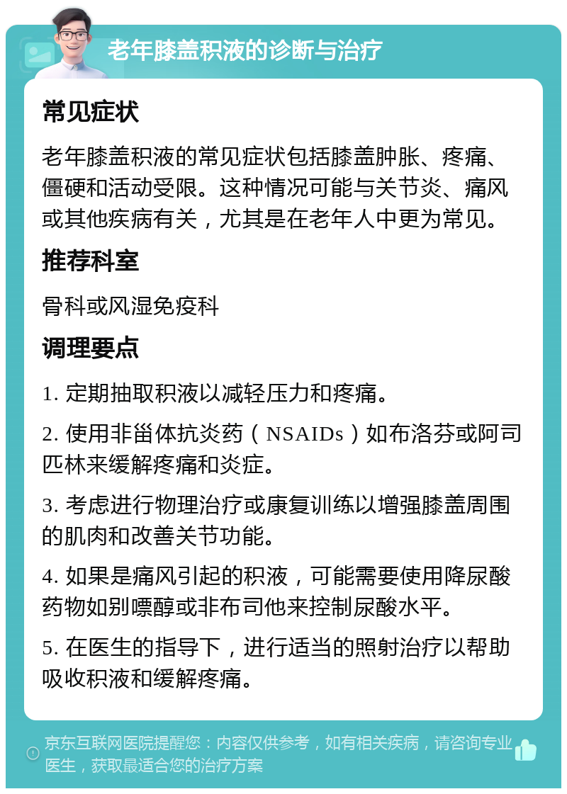 老年膝盖积液的诊断与治疗 常见症状 老年膝盖积液的常见症状包括膝盖肿胀、疼痛、僵硬和活动受限。这种情况可能与关节炎、痛风或其他疾病有关，尤其是在老年人中更为常见。 推荐科室 骨科或风湿免疫科 调理要点 1. 定期抽取积液以减轻压力和疼痛。 2. 使用非甾体抗炎药（NSAIDs）如布洛芬或阿司匹林来缓解疼痛和炎症。 3. 考虑进行物理治疗或康复训练以增强膝盖周围的肌肉和改善关节功能。 4. 如果是痛风引起的积液，可能需要使用降尿酸药物如别嘌醇或非布司他来控制尿酸水平。 5. 在医生的指导下，进行适当的照射治疗以帮助吸收积液和缓解疼痛。