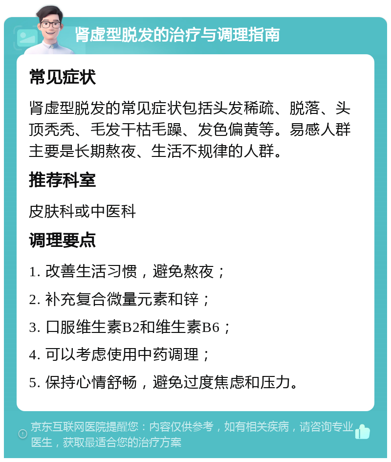 肾虚型脱发的治疗与调理指南 常见症状 肾虚型脱发的常见症状包括头发稀疏、脱落、头顶秃秃、毛发干枯毛躁、发色偏黄等。易感人群主要是长期熬夜、生活不规律的人群。 推荐科室 皮肤科或中医科 调理要点 1. 改善生活习惯，避免熬夜； 2. 补充复合微量元素和锌； 3. 口服维生素B2和维生素B6； 4. 可以考虑使用中药调理； 5. 保持心情舒畅，避免过度焦虑和压力。