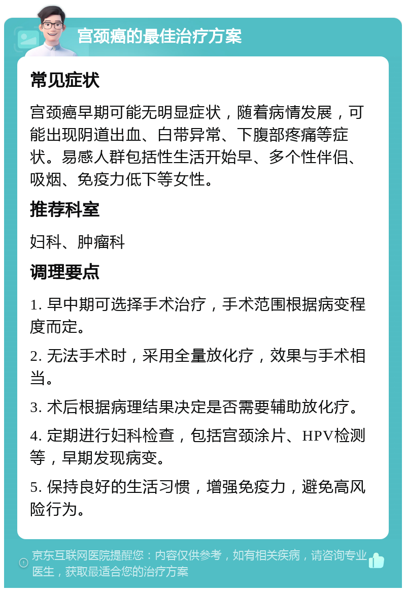 宫颈癌的最佳治疗方案 常见症状 宫颈癌早期可能无明显症状，随着病情发展，可能出现阴道出血、白带异常、下腹部疼痛等症状。易感人群包括性生活开始早、多个性伴侣、吸烟、免疫力低下等女性。 推荐科室 妇科、肿瘤科 调理要点 1. 早中期可选择手术治疗，手术范围根据病变程度而定。 2. 无法手术时，采用全量放化疗，效果与手术相当。 3. 术后根据病理结果决定是否需要辅助放化疗。 4. 定期进行妇科检查，包括宫颈涂片、HPV检测等，早期发现病变。 5. 保持良好的生活习惯，增强免疫力，避免高风险行为。