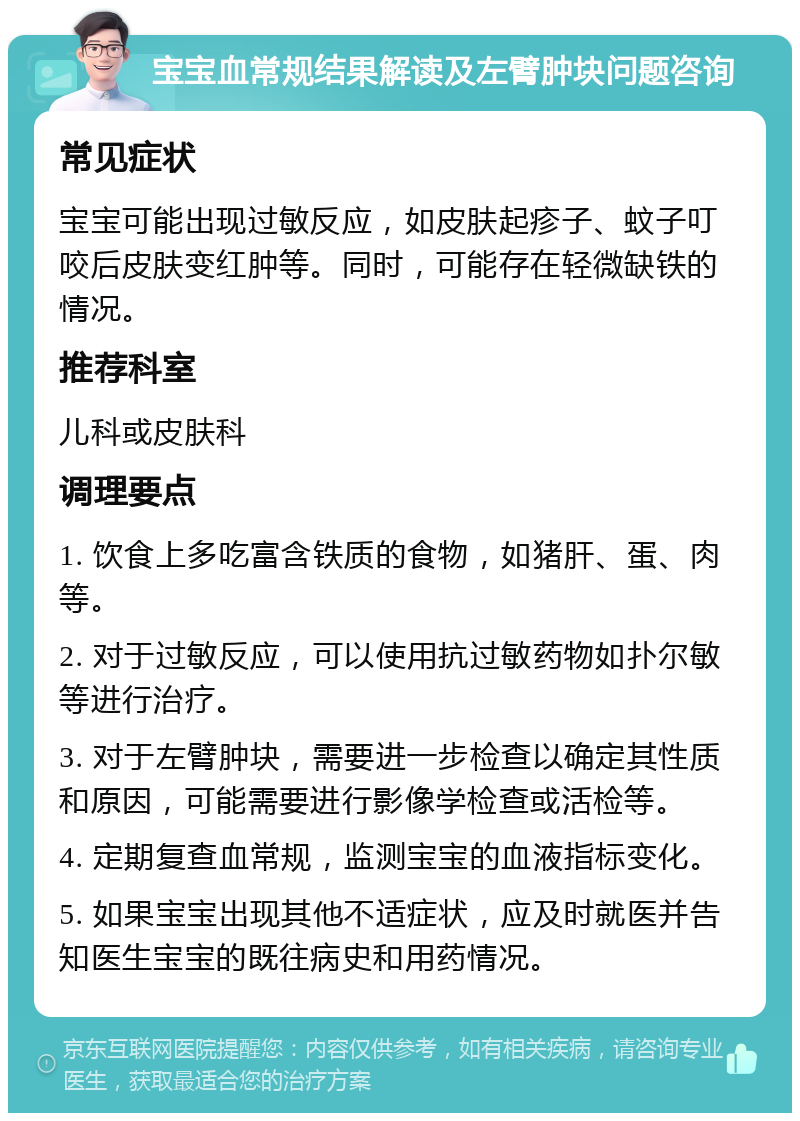 宝宝血常规结果解读及左臂肿块问题咨询 常见症状 宝宝可能出现过敏反应，如皮肤起疹子、蚊子叮咬后皮肤变红肿等。同时，可能存在轻微缺铁的情况。 推荐科室 儿科或皮肤科 调理要点 1. 饮食上多吃富含铁质的食物，如猪肝、蛋、肉等。 2. 对于过敏反应，可以使用抗过敏药物如扑尔敏等进行治疗。 3. 对于左臂肿块，需要进一步检查以确定其性质和原因，可能需要进行影像学检查或活检等。 4. 定期复查血常规，监测宝宝的血液指标变化。 5. 如果宝宝出现其他不适症状，应及时就医并告知医生宝宝的既往病史和用药情况。