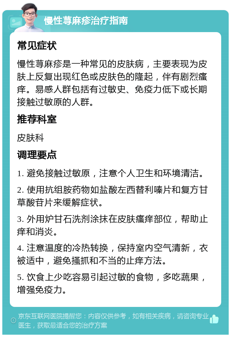 慢性荨麻疹治疗指南 常见症状 慢性荨麻疹是一种常见的皮肤病，主要表现为皮肤上反复出现红色或皮肤色的隆起，伴有剧烈瘙痒。易感人群包括有过敏史、免疫力低下或长期接触过敏原的人群。 推荐科室 皮肤科 调理要点 1. 避免接触过敏原，注意个人卫生和环境清洁。 2. 使用抗组胺药物如盐酸左西替利嗪片和复方甘草酸苷片来缓解症状。 3. 外用炉甘石洗剂涂抹在皮肤瘙痒部位，帮助止痒和消炎。 4. 注意温度的冷热转换，保持室内空气清新，衣被适中，避免搔抓和不当的止痒方法。 5. 饮食上少吃容易引起过敏的食物，多吃蔬果，增强免疫力。