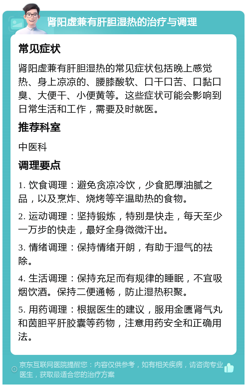 肾阳虚兼有肝胆湿热的治疗与调理 常见症状 肾阳虚兼有肝胆湿热的常见症状包括晚上感觉热、身上凉凉的、腰膝酸软、口干口苦、口黏口臭、大便干、小便黄等。这些症状可能会影响到日常生活和工作，需要及时就医。 推荐科室 中医科 调理要点 1. 饮食调理：避免贪凉冷饮，少食肥厚油腻之品，以及烹炸、烧烤等辛温助热的食物。 2. 运动调理：坚持锻炼，特别是快走，每天至少一万步的快走，最好全身微微汗出。 3. 情绪调理：保持情绪开朗，有助于湿气的祛除。 4. 生活调理：保持充足而有规律的睡眠，不宜吸烟饮酒。保持二便通畅，防止湿热积聚。 5. 用药调理：根据医生的建议，服用金匮肾气丸和茵胆平肝胶囊等药物，注意用药安全和正确用法。