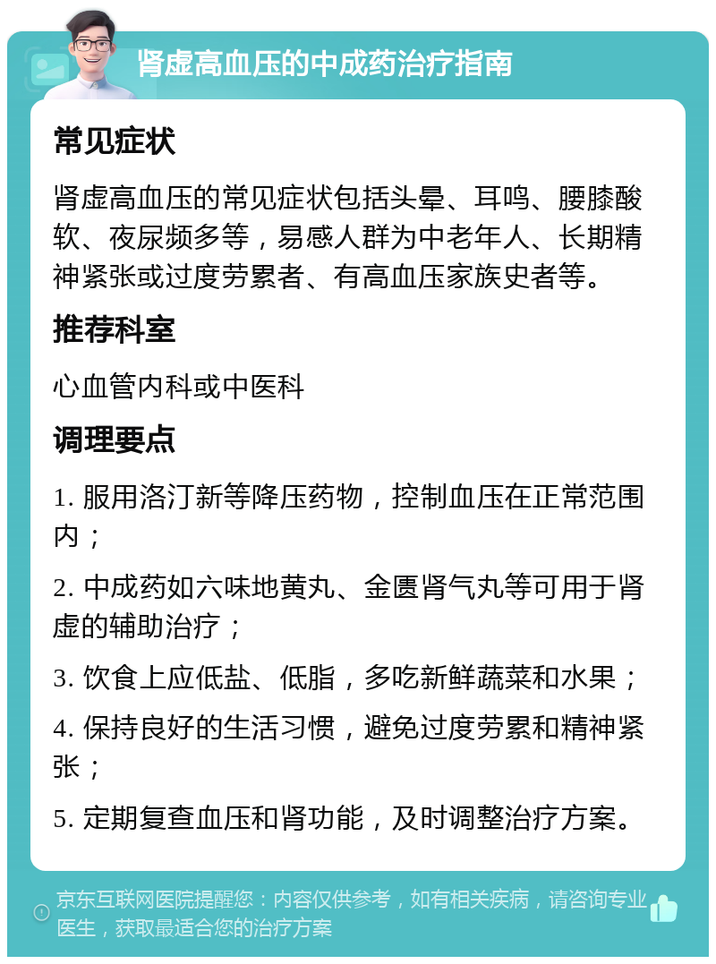 肾虚高血压的中成药治疗指南 常见症状 肾虚高血压的常见症状包括头晕、耳鸣、腰膝酸软、夜尿频多等，易感人群为中老年人、长期精神紧张或过度劳累者、有高血压家族史者等。 推荐科室 心血管内科或中医科 调理要点 1. 服用洛汀新等降压药物，控制血压在正常范围内； 2. 中成药如六味地黄丸、金匮肾气丸等可用于肾虚的辅助治疗； 3. 饮食上应低盐、低脂，多吃新鲜蔬菜和水果； 4. 保持良好的生活习惯，避免过度劳累和精神紧张； 5. 定期复查血压和肾功能，及时调整治疗方案。