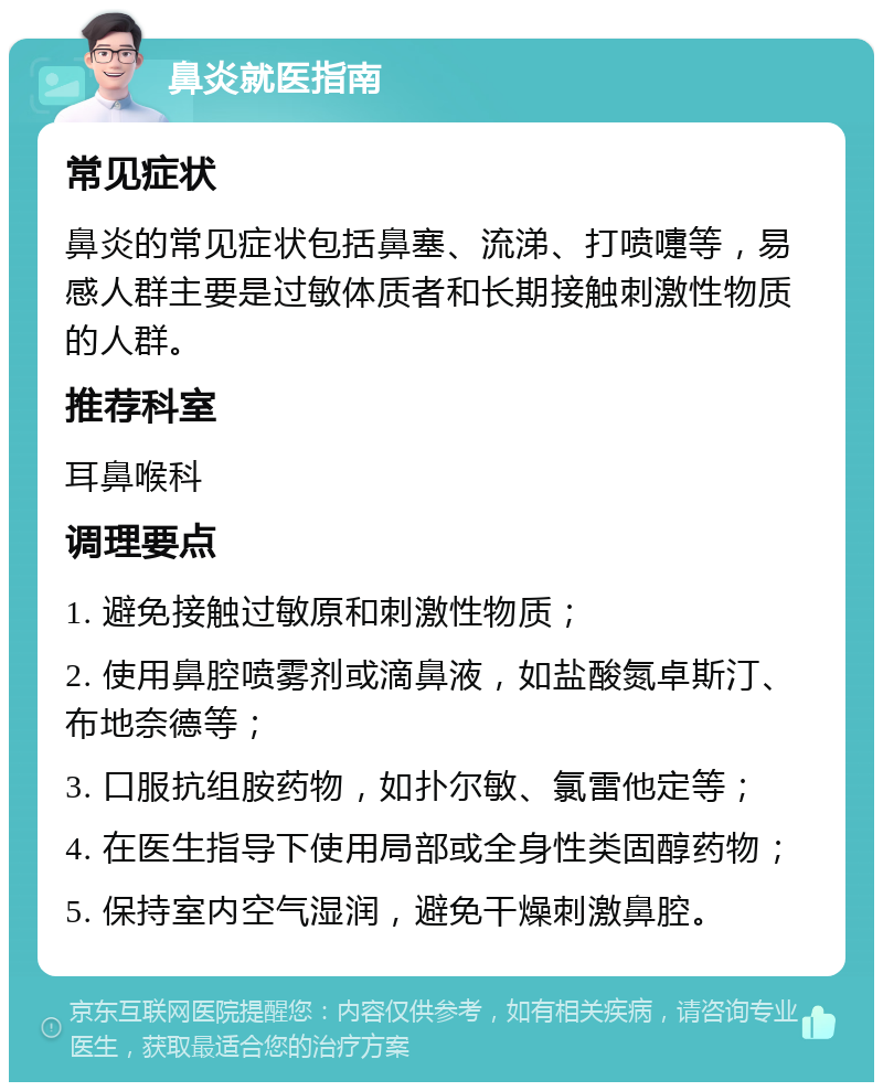 鼻炎就医指南 常见症状 鼻炎的常见症状包括鼻塞、流涕、打喷嚏等，易感人群主要是过敏体质者和长期接触刺激性物质的人群。 推荐科室 耳鼻喉科 调理要点 1. 避免接触过敏原和刺激性物质； 2. 使用鼻腔喷雾剂或滴鼻液，如盐酸氮卓斯汀、布地奈德等； 3. 口服抗组胺药物，如扑尔敏、氯雷他定等； 4. 在医生指导下使用局部或全身性类固醇药物； 5. 保持室内空气湿润，避免干燥刺激鼻腔。