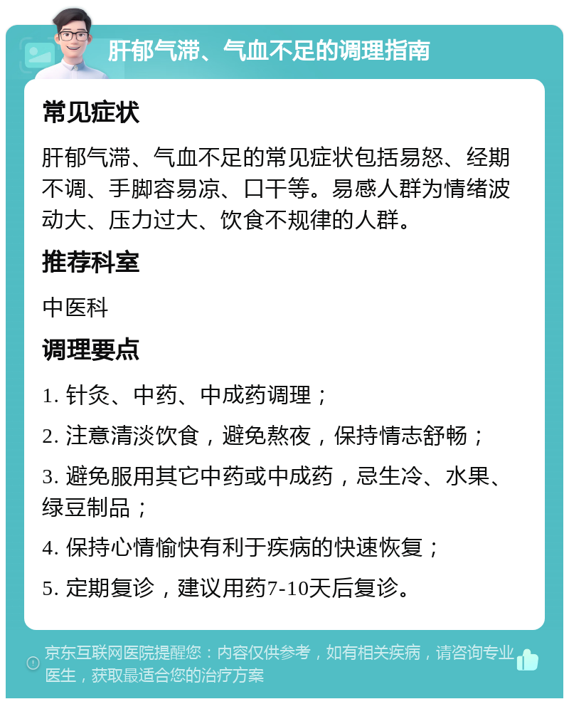 肝郁气滞、气血不足的调理指南 常见症状 肝郁气滞、气血不足的常见症状包括易怒、经期不调、手脚容易凉、口干等。易感人群为情绪波动大、压力过大、饮食不规律的人群。 推荐科室 中医科 调理要点 1. 针灸、中药、中成药调理； 2. 注意清淡饮食，避免熬夜，保持情志舒畅； 3. 避免服用其它中药或中成药，忌生冷、水果、绿豆制品； 4. 保持心情愉快有利于疾病的快速恢复； 5. 定期复诊，建议用药7-10天后复诊。