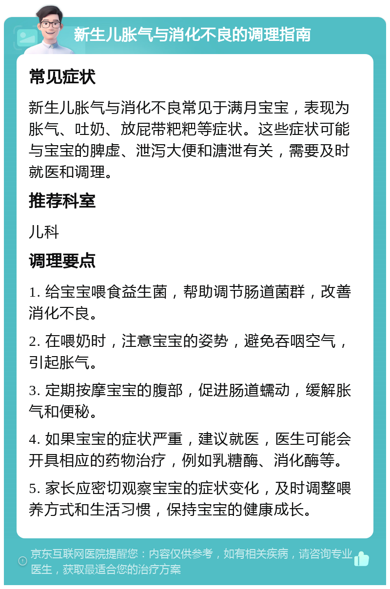 新生儿胀气与消化不良的调理指南 常见症状 新生儿胀气与消化不良常见于满月宝宝，表现为胀气、吐奶、放屁带粑粑等症状。这些症状可能与宝宝的脾虚、泄泻大便和溏泄有关，需要及时就医和调理。 推荐科室 儿科 调理要点 1. 给宝宝喂食益生菌，帮助调节肠道菌群，改善消化不良。 2. 在喂奶时，注意宝宝的姿势，避免吞咽空气，引起胀气。 3. 定期按摩宝宝的腹部，促进肠道蠕动，缓解胀气和便秘。 4. 如果宝宝的症状严重，建议就医，医生可能会开具相应的药物治疗，例如乳糖酶、消化酶等。 5. 家长应密切观察宝宝的症状变化，及时调整喂养方式和生活习惯，保持宝宝的健康成长。