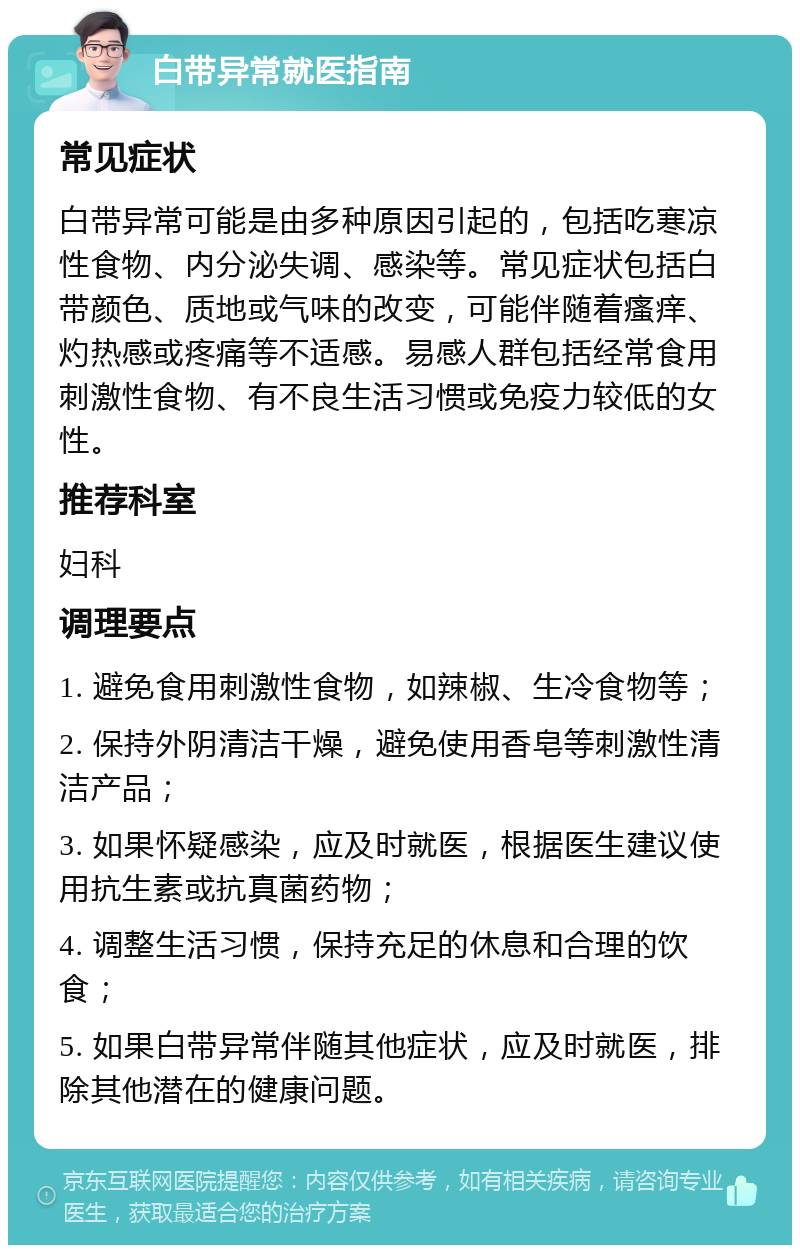 白带异常就医指南 常见症状 白带异常可能是由多种原因引起的，包括吃寒凉性食物、内分泌失调、感染等。常见症状包括白带颜色、质地或气味的改变，可能伴随着瘙痒、灼热感或疼痛等不适感。易感人群包括经常食用刺激性食物、有不良生活习惯或免疫力较低的女性。 推荐科室 妇科 调理要点 1. 避免食用刺激性食物，如辣椒、生冷食物等； 2. 保持外阴清洁干燥，避免使用香皂等刺激性清洁产品； 3. 如果怀疑感染，应及时就医，根据医生建议使用抗生素或抗真菌药物； 4. 调整生活习惯，保持充足的休息和合理的饮食； 5. 如果白带异常伴随其他症状，应及时就医，排除其他潜在的健康问题。