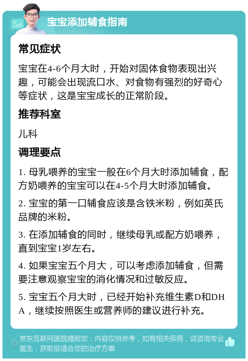 宝宝添加辅食指南 常见症状 宝宝在4-6个月大时，开始对固体食物表现出兴趣，可能会出现流口水、对食物有强烈的好奇心等症状，这是宝宝成长的正常阶段。 推荐科室 儿科 调理要点 1. 母乳喂养的宝宝一般在6个月大时添加辅食，配方奶喂养的宝宝可以在4-5个月大时添加辅食。 2. 宝宝的第一口辅食应该是含铁米粉，例如英氏品牌的米粉。 3. 在添加辅食的同时，继续母乳或配方奶喂养，直到宝宝1岁左右。 4. 如果宝宝五个月大，可以考虑添加辅食，但需要注意观察宝宝的消化情况和过敏反应。 5. 宝宝五个月大时，已经开始补充维生素D和DHA，继续按照医生或营养师的建议进行补充。