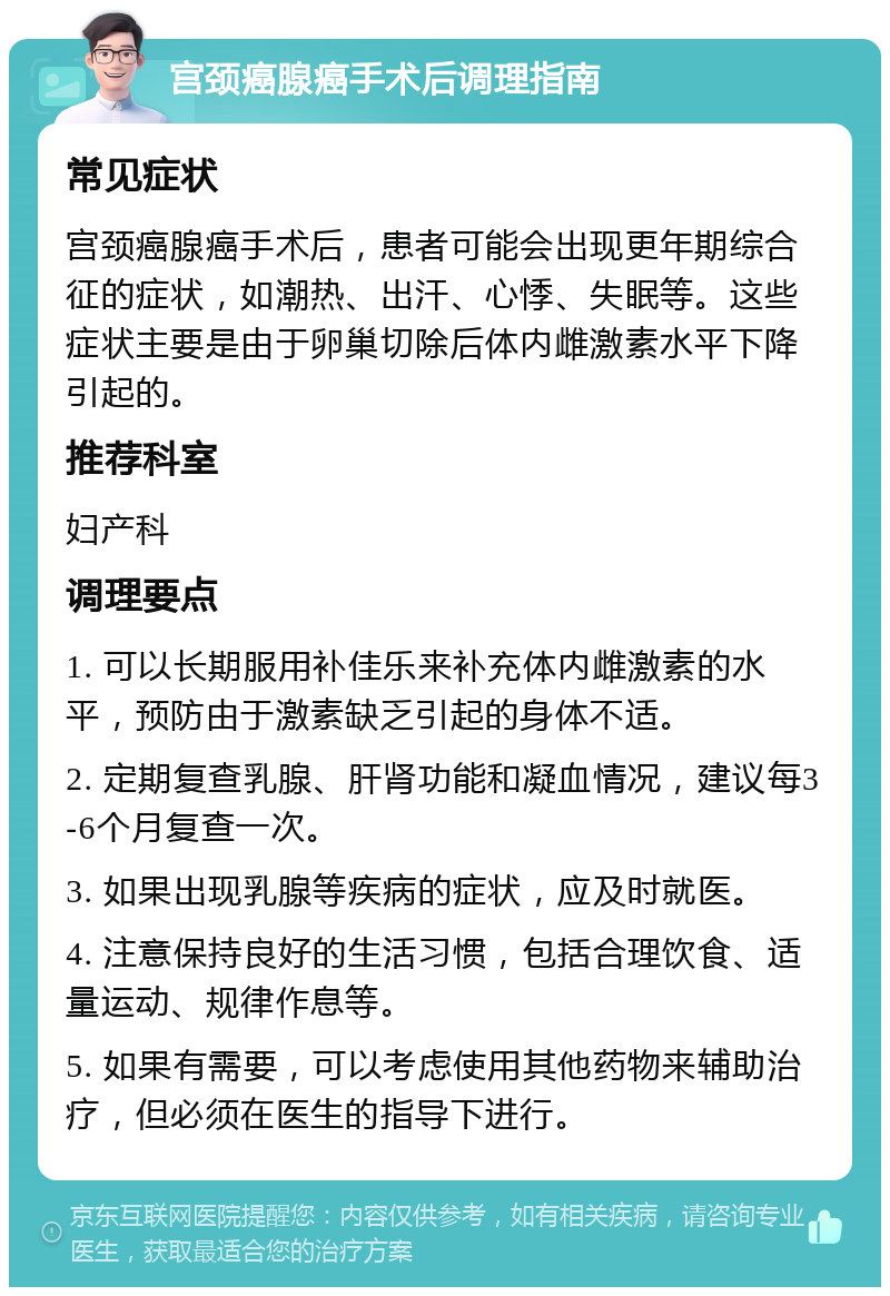 宫颈癌腺癌手术后调理指南 常见症状 宫颈癌腺癌手术后，患者可能会出现更年期综合征的症状，如潮热、出汗、心悸、失眠等。这些症状主要是由于卵巢切除后体内雌激素水平下降引起的。 推荐科室 妇产科 调理要点 1. 可以长期服用补佳乐来补充体内雌激素的水平，预防由于激素缺乏引起的身体不适。 2. 定期复查乳腺、肝肾功能和凝血情况，建议每3-6个月复查一次。 3. 如果出现乳腺等疾病的症状，应及时就医。 4. 注意保持良好的生活习惯，包括合理饮食、适量运动、规律作息等。 5. 如果有需要，可以考虑使用其他药物来辅助治疗，但必须在医生的指导下进行。