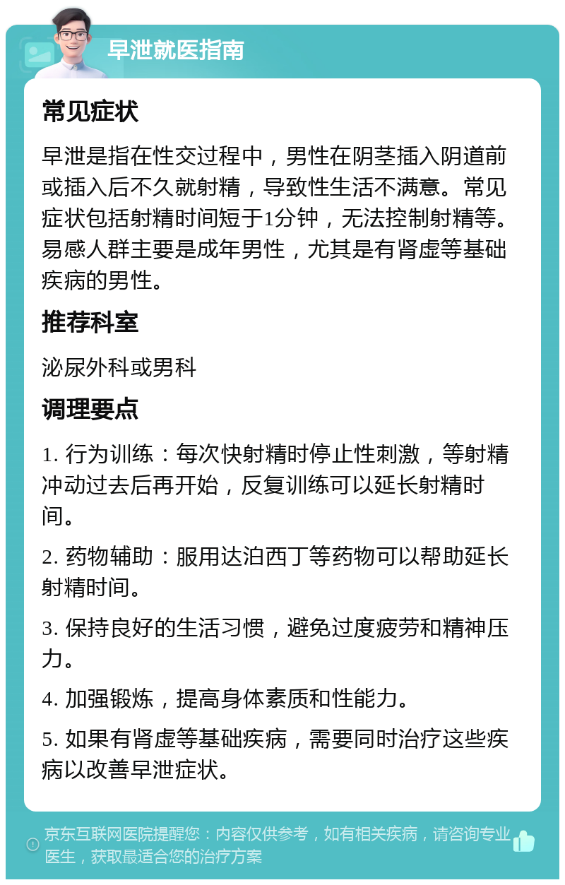 早泄就医指南 常见症状 早泄是指在性交过程中，男性在阴茎插入阴道前或插入后不久就射精，导致性生活不满意。常见症状包括射精时间短于1分钟，无法控制射精等。易感人群主要是成年男性，尤其是有肾虚等基础疾病的男性。 推荐科室 泌尿外科或男科 调理要点 1. 行为训练：每次快射精时停止性刺激，等射精冲动过去后再开始，反复训练可以延长射精时间。 2. 药物辅助：服用达泊西丁等药物可以帮助延长射精时间。 3. 保持良好的生活习惯，避免过度疲劳和精神压力。 4. 加强锻炼，提高身体素质和性能力。 5. 如果有肾虚等基础疾病，需要同时治疗这些疾病以改善早泄症状。