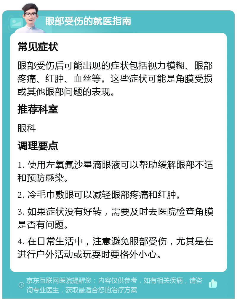 眼部受伤的就医指南 常见症状 眼部受伤后可能出现的症状包括视力模糊、眼部疼痛、红肿、血丝等。这些症状可能是角膜受损或其他眼部问题的表现。 推荐科室 眼科 调理要点 1. 使用左氧氟沙星滴眼液可以帮助缓解眼部不适和预防感染。 2. 冷毛巾敷眼可以减轻眼部疼痛和红肿。 3. 如果症状没有好转，需要及时去医院检查角膜是否有问题。 4. 在日常生活中，注意避免眼部受伤，尤其是在进行户外活动或玩耍时要格外小心。