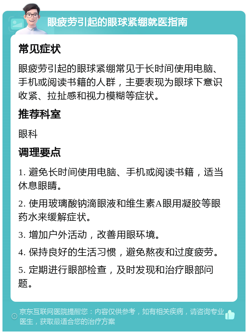 眼疲劳引起的眼球紧绷就医指南 常见症状 眼疲劳引起的眼球紧绷常见于长时间使用电脑、手机或阅读书籍的人群，主要表现为眼球下意识收紧、拉扯感和视力模糊等症状。 推荐科室 眼科 调理要点 1. 避免长时间使用电脑、手机或阅读书籍，适当休息眼睛。 2. 使用玻璃酸钠滴眼液和维生素A眼用凝胶等眼药水来缓解症状。 3. 增加户外活动，改善用眼环境。 4. 保持良好的生活习惯，避免熬夜和过度疲劳。 5. 定期进行眼部检查，及时发现和治疗眼部问题。