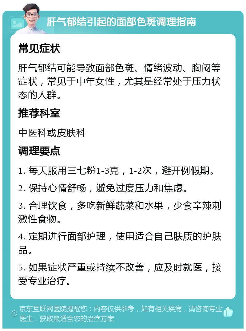 肝气郁结引起的面部色斑调理指南 常见症状 肝气郁结可能导致面部色斑、情绪波动、胸闷等症状，常见于中年女性，尤其是经常处于压力状态的人群。 推荐科室 中医科或皮肤科 调理要点 1. 每天服用三七粉1-3克，1-2次，避开例假期。 2. 保持心情舒畅，避免过度压力和焦虑。 3. 合理饮食，多吃新鲜蔬菜和水果，少食辛辣刺激性食物。 4. 定期进行面部护理，使用适合自己肤质的护肤品。 5. 如果症状严重或持续不改善，应及时就医，接受专业治疗。