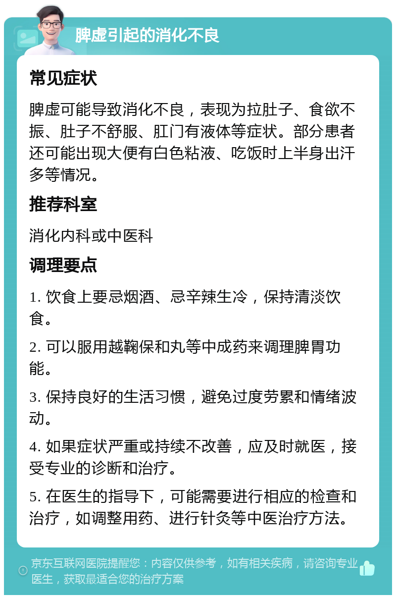 脾虚引起的消化不良 常见症状 脾虚可能导致消化不良，表现为拉肚子、食欲不振、肚子不舒服、肛门有液体等症状。部分患者还可能出现大便有白色粘液、吃饭时上半身出汗多等情况。 推荐科室 消化内科或中医科 调理要点 1. 饮食上要忌烟酒、忌辛辣生冷，保持清淡饮食。 2. 可以服用越鞠保和丸等中成药来调理脾胃功能。 3. 保持良好的生活习惯，避免过度劳累和情绪波动。 4. 如果症状严重或持续不改善，应及时就医，接受专业的诊断和治疗。 5. 在医生的指导下，可能需要进行相应的检查和治疗，如调整用药、进行针灸等中医治疗方法。