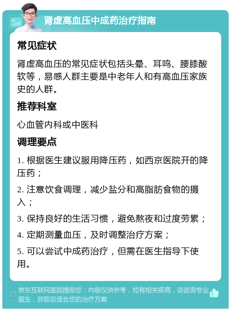 肾虚高血压中成药治疗指南 常见症状 肾虚高血压的常见症状包括头晕、耳鸣、腰膝酸软等，易感人群主要是中老年人和有高血压家族史的人群。 推荐科室 心血管内科或中医科 调理要点 1. 根据医生建议服用降压药，如西京医院开的降压药； 2. 注意饮食调理，减少盐分和高脂肪食物的摄入； 3. 保持良好的生活习惯，避免熬夜和过度劳累； 4. 定期测量血压，及时调整治疗方案； 5. 可以尝试中成药治疗，但需在医生指导下使用。