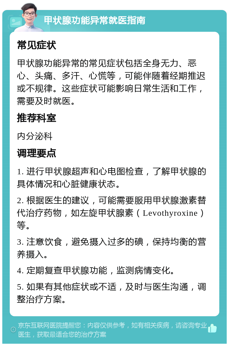 甲状腺功能异常就医指南 常见症状 甲状腺功能异常的常见症状包括全身无力、恶心、头痛、多汗、心慌等，可能伴随着经期推迟或不规律。这些症状可能影响日常生活和工作，需要及时就医。 推荐科室 内分泌科 调理要点 1. 进行甲状腺超声和心电图检查，了解甲状腺的具体情况和心脏健康状态。 2. 根据医生的建议，可能需要服用甲状腺激素替代治疗药物，如左旋甲状腺素（Levothyroxine）等。 3. 注意饮食，避免摄入过多的碘，保持均衡的营养摄入。 4. 定期复查甲状腺功能，监测病情变化。 5. 如果有其他症状或不适，及时与医生沟通，调整治疗方案。