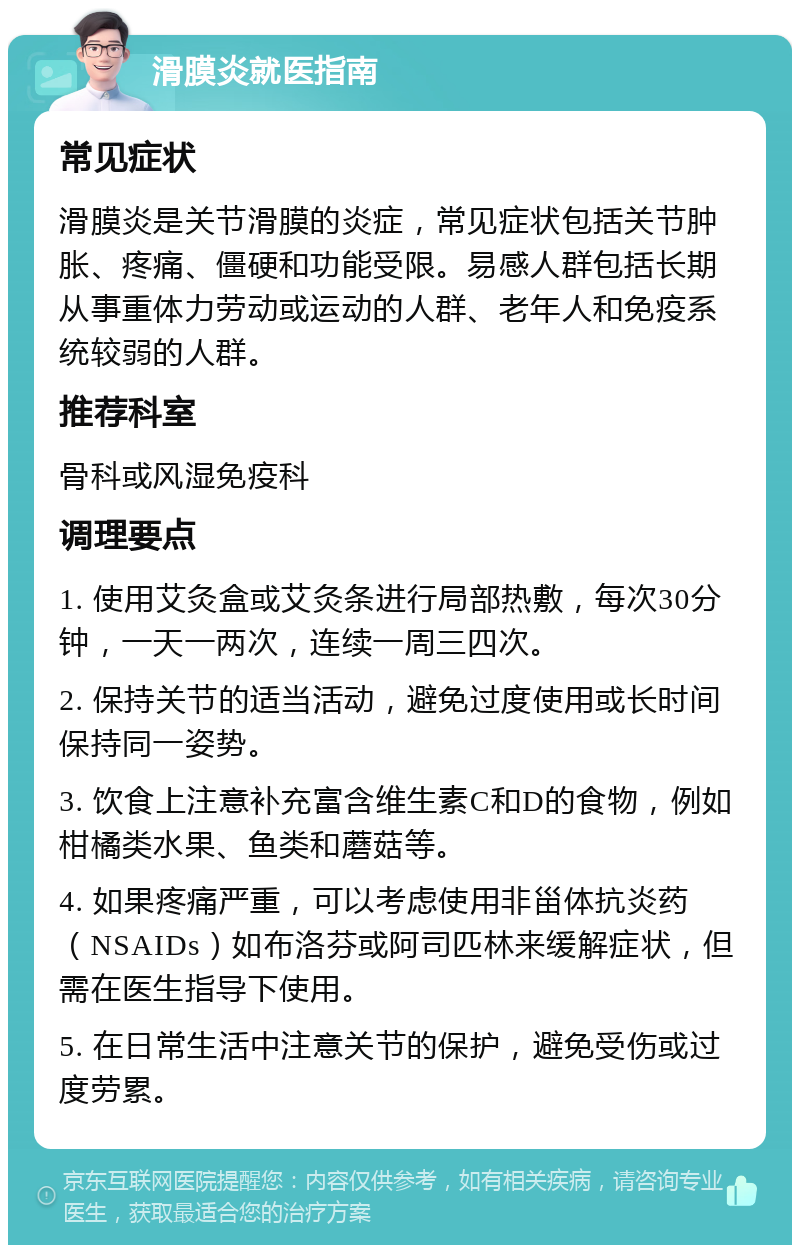 滑膜炎就医指南 常见症状 滑膜炎是关节滑膜的炎症，常见症状包括关节肿胀、疼痛、僵硬和功能受限。易感人群包括长期从事重体力劳动或运动的人群、老年人和免疫系统较弱的人群。 推荐科室 骨科或风湿免疫科 调理要点 1. 使用艾灸盒或艾灸条进行局部热敷，每次30分钟，一天一两次，连续一周三四次。 2. 保持关节的适当活动，避免过度使用或长时间保持同一姿势。 3. 饮食上注意补充富含维生素C和D的食物，例如柑橘类水果、鱼类和蘑菇等。 4. 如果疼痛严重，可以考虑使用非甾体抗炎药（NSAIDs）如布洛芬或阿司匹林来缓解症状，但需在医生指导下使用。 5. 在日常生活中注意关节的保护，避免受伤或过度劳累。