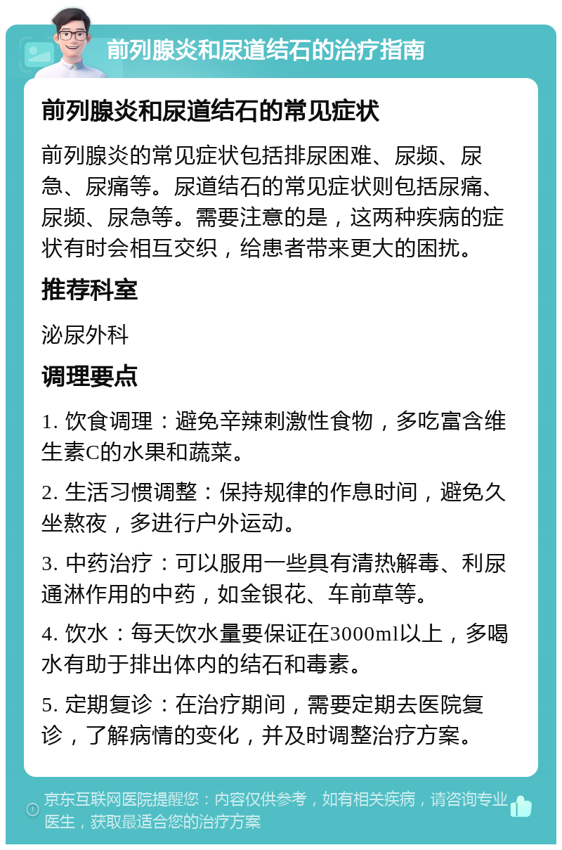 前列腺炎和尿道结石的治疗指南 前列腺炎和尿道结石的常见症状 前列腺炎的常见症状包括排尿困难、尿频、尿急、尿痛等。尿道结石的常见症状则包括尿痛、尿频、尿急等。需要注意的是，这两种疾病的症状有时会相互交织，给患者带来更大的困扰。 推荐科室 泌尿外科 调理要点 1. 饮食调理：避免辛辣刺激性食物，多吃富含维生素C的水果和蔬菜。 2. 生活习惯调整：保持规律的作息时间，避免久坐熬夜，多进行户外运动。 3. 中药治疗：可以服用一些具有清热解毒、利尿通淋作用的中药，如金银花、车前草等。 4. 饮水：每天饮水量要保证在3000ml以上，多喝水有助于排出体内的结石和毒素。 5. 定期复诊：在治疗期间，需要定期去医院复诊，了解病情的变化，并及时调整治疗方案。