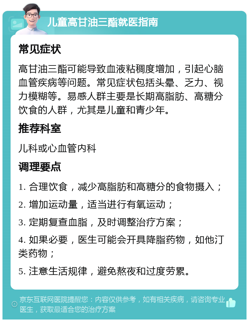 儿童高甘油三酯就医指南 常见症状 高甘油三酯可能导致血液粘稠度增加，引起心脑血管疾病等问题。常见症状包括头晕、乏力、视力模糊等。易感人群主要是长期高脂肪、高糖分饮食的人群，尤其是儿童和青少年。 推荐科室 儿科或心血管内科 调理要点 1. 合理饮食，减少高脂肪和高糖分的食物摄入； 2. 增加运动量，适当进行有氧运动； 3. 定期复查血脂，及时调整治疗方案； 4. 如果必要，医生可能会开具降脂药物，如他汀类药物； 5. 注意生活规律，避免熬夜和过度劳累。