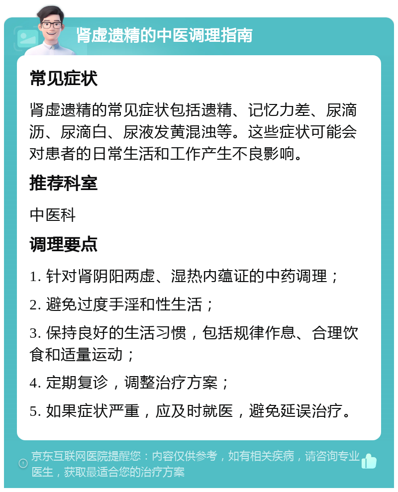 肾虚遗精的中医调理指南 常见症状 肾虚遗精的常见症状包括遗精、记忆力差、尿滴沥、尿滴白、尿液发黄混浊等。这些症状可能会对患者的日常生活和工作产生不良影响。 推荐科室 中医科 调理要点 1. 针对肾阴阳两虚、湿热内蕴证的中药调理； 2. 避免过度手淫和性生活； 3. 保持良好的生活习惯，包括规律作息、合理饮食和适量运动； 4. 定期复诊，调整治疗方案； 5. 如果症状严重，应及时就医，避免延误治疗。