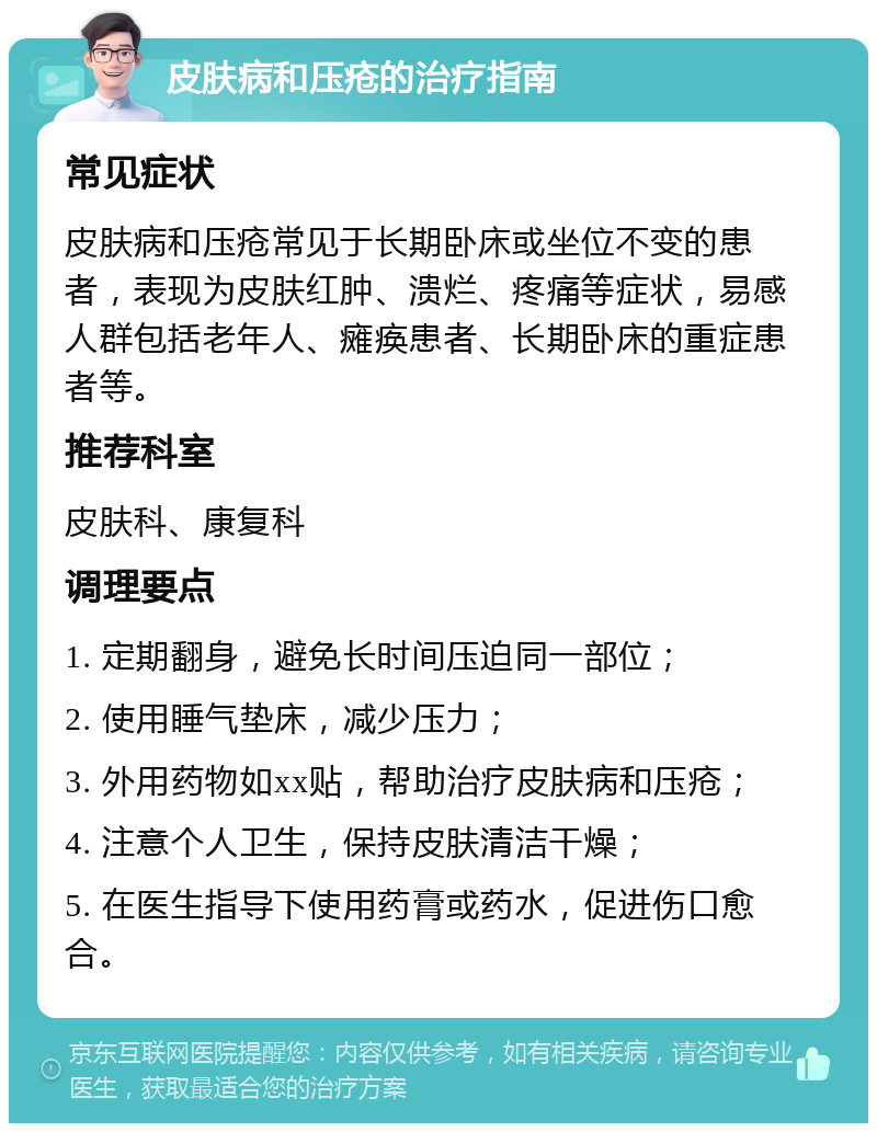 皮肤病和压疮的治疗指南 常见症状 皮肤病和压疮常见于长期卧床或坐位不变的患者，表现为皮肤红肿、溃烂、疼痛等症状，易感人群包括老年人、瘫痪患者、长期卧床的重症患者等。 推荐科室 皮肤科、康复科 调理要点 1. 定期翻身，避免长时间压迫同一部位； 2. 使用睡气垫床，减少压力； 3. 外用药物如xx贴，帮助治疗皮肤病和压疮； 4. 注意个人卫生，保持皮肤清洁干燥； 5. 在医生指导下使用药膏或药水，促进伤口愈合。