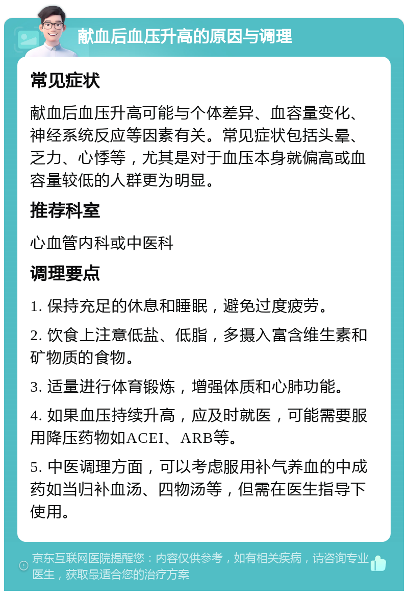 献血后血压升高的原因与调理 常见症状 献血后血压升高可能与个体差异、血容量变化、神经系统反应等因素有关。常见症状包括头晕、乏力、心悸等，尤其是对于血压本身就偏高或血容量较低的人群更为明显。 推荐科室 心血管内科或中医科 调理要点 1. 保持充足的休息和睡眠，避免过度疲劳。 2. 饮食上注意低盐、低脂，多摄入富含维生素和矿物质的食物。 3. 适量进行体育锻炼，增强体质和心肺功能。 4. 如果血压持续升高，应及时就医，可能需要服用降压药物如ACEI、ARB等。 5. 中医调理方面，可以考虑服用补气养血的中成药如当归补血汤、四物汤等，但需在医生指导下使用。