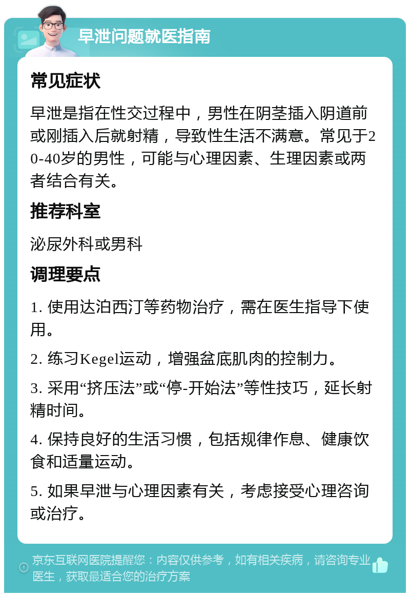 早泄问题就医指南 常见症状 早泄是指在性交过程中，男性在阴茎插入阴道前或刚插入后就射精，导致性生活不满意。常见于20-40岁的男性，可能与心理因素、生理因素或两者结合有关。 推荐科室 泌尿外科或男科 调理要点 1. 使用达泊西汀等药物治疗，需在医生指导下使用。 2. 练习Kegel运动，增强盆底肌肉的控制力。 3. 采用“挤压法”或“停-开始法”等性技巧，延长射精时间。 4. 保持良好的生活习惯，包括规律作息、健康饮食和适量运动。 5. 如果早泄与心理因素有关，考虑接受心理咨询或治疗。