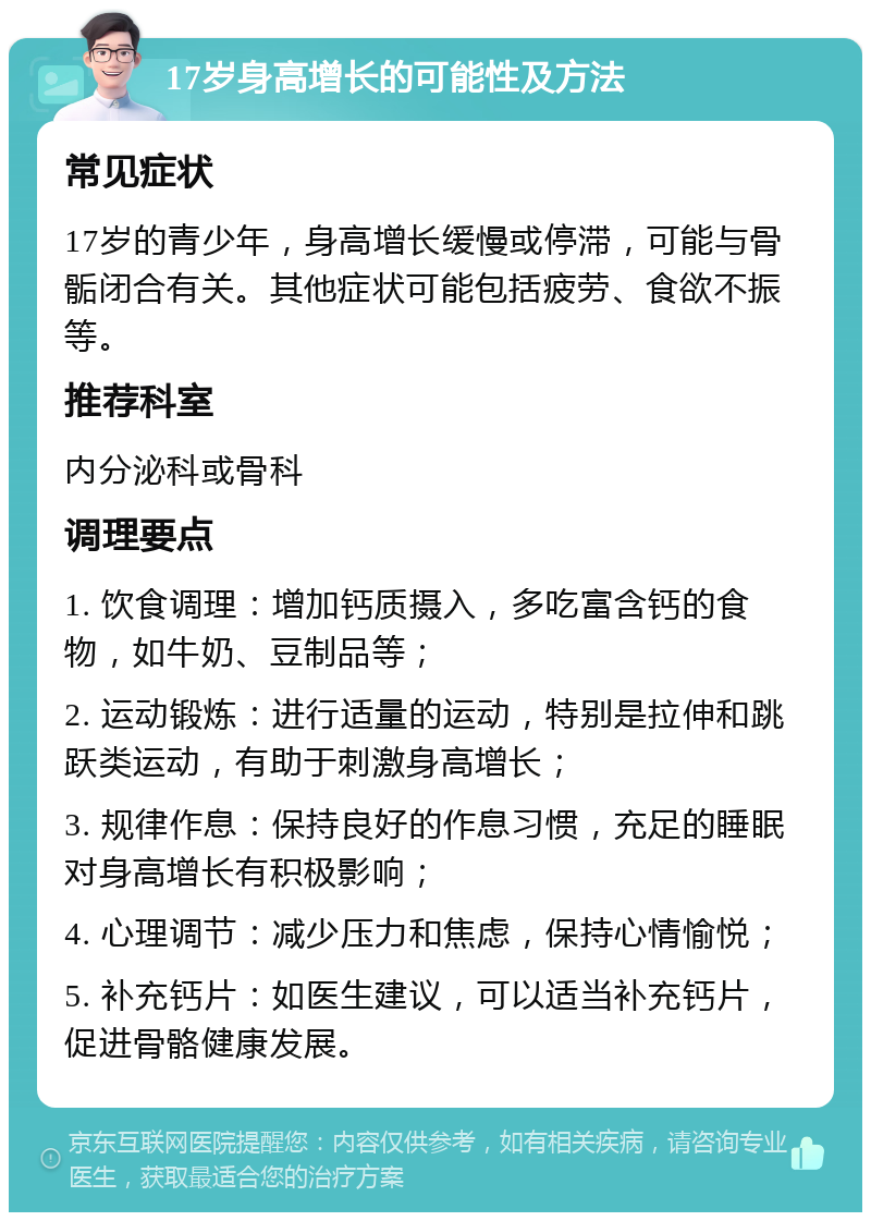 17岁身高增长的可能性及方法 常见症状 17岁的青少年，身高增长缓慢或停滞，可能与骨骺闭合有关。其他症状可能包括疲劳、食欲不振等。 推荐科室 内分泌科或骨科 调理要点 1. 饮食调理：增加钙质摄入，多吃富含钙的食物，如牛奶、豆制品等； 2. 运动锻炼：进行适量的运动，特别是拉伸和跳跃类运动，有助于刺激身高增长； 3. 规律作息：保持良好的作息习惯，充足的睡眠对身高增长有积极影响； 4. 心理调节：减少压力和焦虑，保持心情愉悦； 5. 补充钙片：如医生建议，可以适当补充钙片，促进骨骼健康发展。