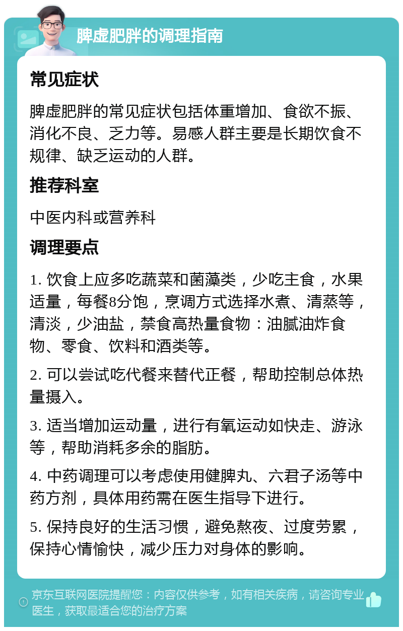 脾虚肥胖的调理指南 常见症状 脾虚肥胖的常见症状包括体重增加、食欲不振、消化不良、乏力等。易感人群主要是长期饮食不规律、缺乏运动的人群。 推荐科室 中医内科或营养科 调理要点 1. 饮食上应多吃蔬菜和菌藻类，少吃主食，水果适量，每餐8分饱，烹调方式选择水煮、清蒸等，清淡，少油盐，禁食高热量食物：油腻油炸食物、零食、饮料和酒类等。 2. 可以尝试吃代餐来替代正餐，帮助控制总体热量摄入。 3. 适当增加运动量，进行有氧运动如快走、游泳等，帮助消耗多余的脂肪。 4. 中药调理可以考虑使用健脾丸、六君子汤等中药方剂，具体用药需在医生指导下进行。 5. 保持良好的生活习惯，避免熬夜、过度劳累，保持心情愉快，减少压力对身体的影响。