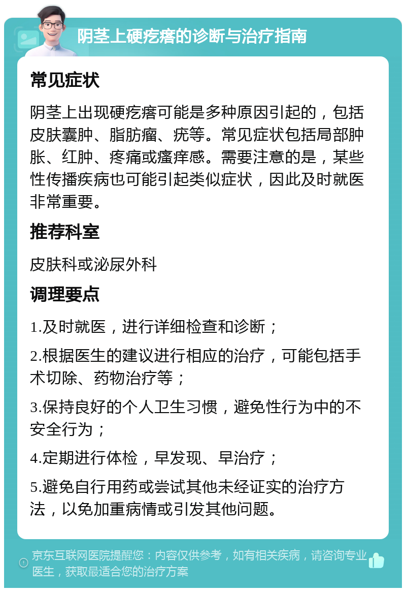 阴茎上硬疙瘩的诊断与治疗指南 常见症状 阴茎上出现硬疙瘩可能是多种原因引起的，包括皮肤囊肿、脂肪瘤、疣等。常见症状包括局部肿胀、红肿、疼痛或瘙痒感。需要注意的是，某些性传播疾病也可能引起类似症状，因此及时就医非常重要。 推荐科室 皮肤科或泌尿外科 调理要点 1.及时就医，进行详细检查和诊断； 2.根据医生的建议进行相应的治疗，可能包括手术切除、药物治疗等； 3.保持良好的个人卫生习惯，避免性行为中的不安全行为； 4.定期进行体检，早发现、早治疗； 5.避免自行用药或尝试其他未经证实的治疗方法，以免加重病情或引发其他问题。