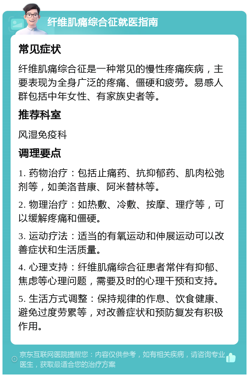 纤维肌痛综合征就医指南 常见症状 纤维肌痛综合征是一种常见的慢性疼痛疾病，主要表现为全身广泛的疼痛、僵硬和疲劳。易感人群包括中年女性、有家族史者等。 推荐科室 风湿免疫科 调理要点 1. 药物治疗：包括止痛药、抗抑郁药、肌肉松弛剂等，如美洛昔康、阿米替林等。 2. 物理治疗：如热敷、冷敷、按摩、理疗等，可以缓解疼痛和僵硬。 3. 运动疗法：适当的有氧运动和伸展运动可以改善症状和生活质量。 4. 心理支持：纤维肌痛综合征患者常伴有抑郁、焦虑等心理问题，需要及时的心理干预和支持。 5. 生活方式调整：保持规律的作息、饮食健康、避免过度劳累等，对改善症状和预防复发有积极作用。