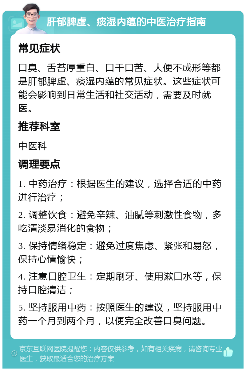 肝郁脾虚、痰湿内蕴的中医治疗指南 常见症状 口臭、舌苔厚重白、口干口苦、大便不成形等都是肝郁脾虚、痰湿内蕴的常见症状。这些症状可能会影响到日常生活和社交活动，需要及时就医。 推荐科室 中医科 调理要点 1. 中药治疗：根据医生的建议，选择合适的中药进行治疗； 2. 调整饮食：避免辛辣、油腻等刺激性食物，多吃清淡易消化的食物； 3. 保持情绪稳定：避免过度焦虑、紧张和易怒，保持心情愉快； 4. 注意口腔卫生：定期刷牙、使用漱口水等，保持口腔清洁； 5. 坚持服用中药：按照医生的建议，坚持服用中药一个月到两个月，以便完全改善口臭问题。