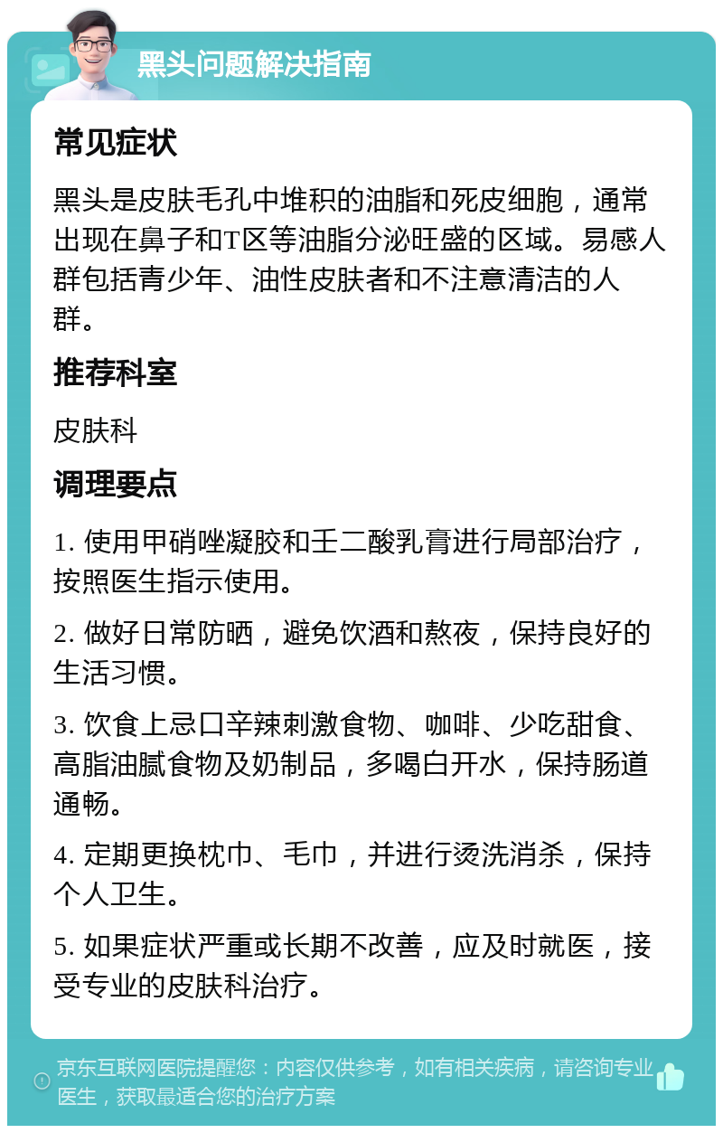 黑头问题解决指南 常见症状 黑头是皮肤毛孔中堆积的油脂和死皮细胞，通常出现在鼻子和T区等油脂分泌旺盛的区域。易感人群包括青少年、油性皮肤者和不注意清洁的人群。 推荐科室 皮肤科 调理要点 1. 使用甲硝唑凝胶和壬二酸乳膏进行局部治疗，按照医生指示使用。 2. 做好日常防晒，避免饮酒和熬夜，保持良好的生活习惯。 3. 饮食上忌口辛辣刺激食物、咖啡、少吃甜食、高脂油腻食物及奶制品，多喝白开水，保持肠道通畅。 4. 定期更换枕巾、毛巾，并进行烫洗消杀，保持个人卫生。 5. 如果症状严重或长期不改善，应及时就医，接受专业的皮肤科治疗。