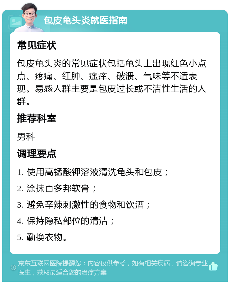 包皮龟头炎就医指南 常见症状 包皮龟头炎的常见症状包括龟头上出现红色小点点、疼痛、红肿、瘙痒、破溃、气味等不适表现。易感人群主要是包皮过长或不洁性生活的人群。 推荐科室 男科 调理要点 1. 使用高锰酸钾溶液清洗龟头和包皮； 2. 涂抹百多邦软膏； 3. 避免辛辣刺激性的食物和饮酒； 4. 保持隐私部位的清洁； 5. 勤换衣物。