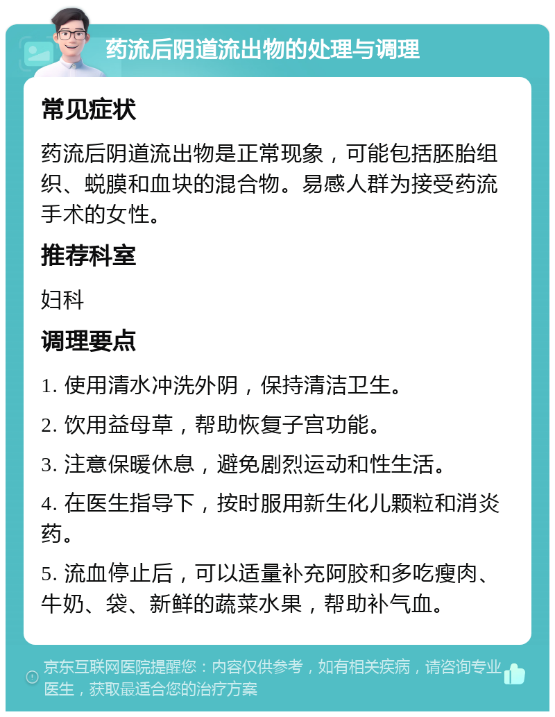 药流后阴道流出物的处理与调理 常见症状 药流后阴道流出物是正常现象，可能包括胚胎组织、蜕膜和血块的混合物。易感人群为接受药流手术的女性。 推荐科室 妇科 调理要点 1. 使用清水冲洗外阴，保持清洁卫生。 2. 饮用益母草，帮助恢复子宫功能。 3. 注意保暖休息，避免剧烈运动和性生活。 4. 在医生指导下，按时服用新生化儿颗粒和消炎药。 5. 流血停止后，可以适量补充阿胶和多吃瘦肉、牛奶、袋、新鲜的蔬菜水果，帮助补气血。