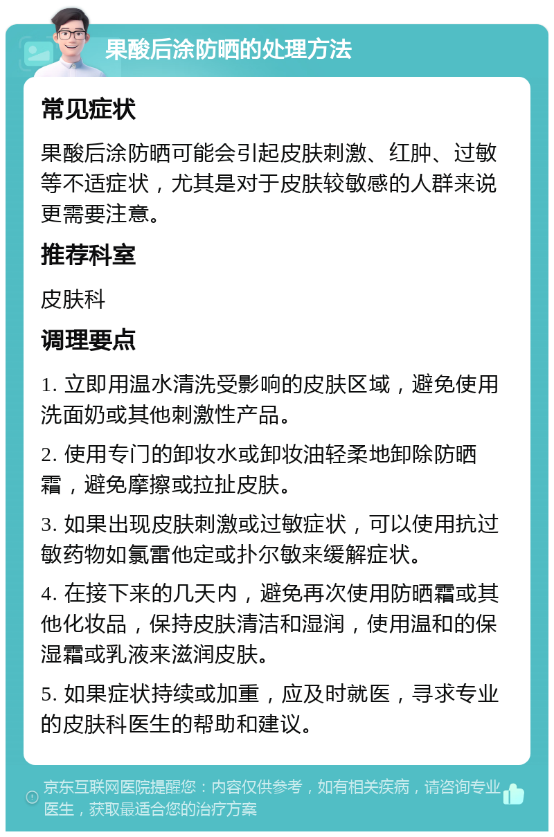 果酸后涂防晒的处理方法 常见症状 果酸后涂防晒可能会引起皮肤刺激、红肿、过敏等不适症状，尤其是对于皮肤较敏感的人群来说更需要注意。 推荐科室 皮肤科 调理要点 1. 立即用温水清洗受影响的皮肤区域，避免使用洗面奶或其他刺激性产品。 2. 使用专门的卸妆水或卸妆油轻柔地卸除防晒霜，避免摩擦或拉扯皮肤。 3. 如果出现皮肤刺激或过敏症状，可以使用抗过敏药物如氯雷他定或扑尔敏来缓解症状。 4. 在接下来的几天内，避免再次使用防晒霜或其他化妆品，保持皮肤清洁和湿润，使用温和的保湿霜或乳液来滋润皮肤。 5. 如果症状持续或加重，应及时就医，寻求专业的皮肤科医生的帮助和建议。