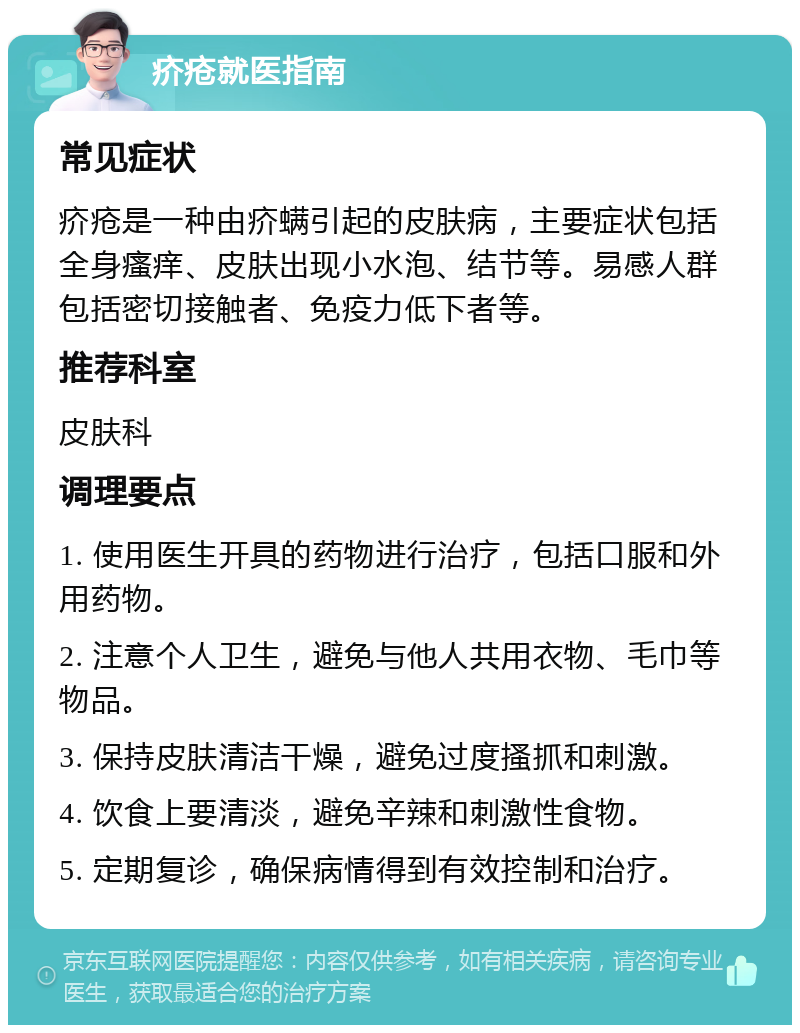 疥疮就医指南 常见症状 疥疮是一种由疥螨引起的皮肤病，主要症状包括全身瘙痒、皮肤出现小水泡、结节等。易感人群包括密切接触者、免疫力低下者等。 推荐科室 皮肤科 调理要点 1. 使用医生开具的药物进行治疗，包括口服和外用药物。 2. 注意个人卫生，避免与他人共用衣物、毛巾等物品。 3. 保持皮肤清洁干燥，避免过度搔抓和刺激。 4. 饮食上要清淡，避免辛辣和刺激性食物。 5. 定期复诊，确保病情得到有效控制和治疗。